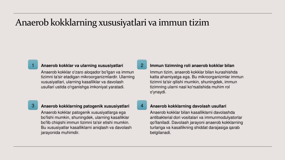 Anaerob kokklarning xususiyatlari va immun tizim
1
Anaerob kokklar va ularning xususiyatlari
Anaerob kokklar o'zaro aloqador bo'lgan va immun 
tizimni ta'sir etadigan mikroorganizmlardir. Ularning 
xususiyatlari, ularning kasalliklar va davolash 
usullari ustida o'rganishga imkoniyat yaratadi.
2
Immun tizimning roli anaerob kokklar bilan
Immun tizim, anaerob kokklar bilan kurashishda 
katta ahamiyatga ega. Bu mikroorganizmlar immun 
tizimni ta'sir qilishi mumkin, shuningdek, immun 
tizimning ularni nasl ko'rsatishida muhim rol 
o'ynaydi.
3
Anaerob kokklarning patogenik xususiyatlari
Anaerob kokklar patogenik xususiyatlarga ega 
bo'lishi mumkin, shuningdek, ularning kasalliklar 
bo'lib chiqishi immun tizimni ta'sir etishi mumkin. 
Bu xususiyatlar kasalliklarni aniqlash va davolash 
jarayonida muhimdir.
4
Anaerob kokklarning davolash usullari
Anaerob kokklar bilan kasalliklarni davolashda 
antibakterial dori vositalari va immunmodulyatorlar 
qo'llaniladi. Davolash jarayoni anaerob kokklarning 
turlariga va kasallikning shiddat darajasiga qarab 
belgilanadi.
