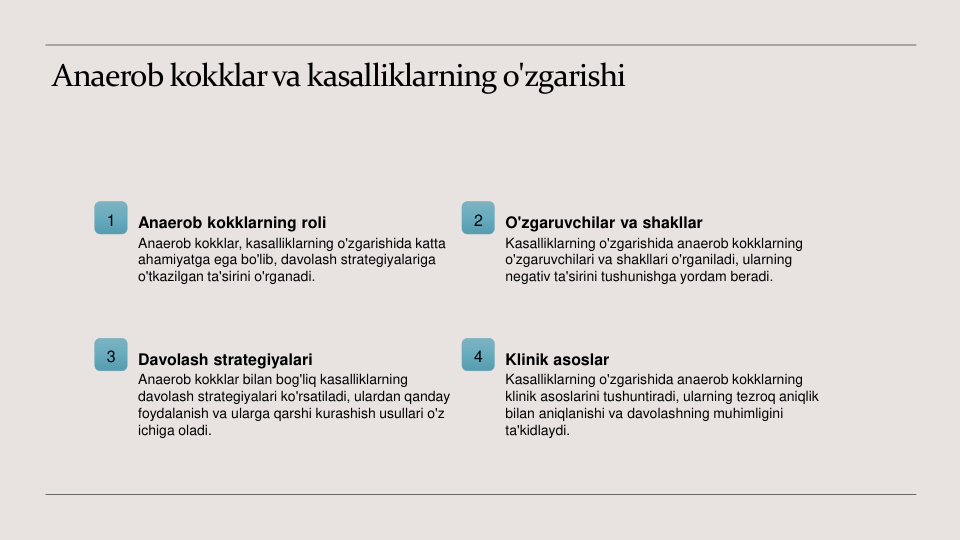 Anaerob kokklar va kasalliklarning o'zgarishi
1
Anaerob kokklarning roli
Anaerob kokklar, kasalliklarning o'zgarishida katta 
ahamiyatga ega bo'lib, davolash strategiyalariga 
o'tkazilgan ta'sirini o'rganadi.
2
O'zgaruvchilar va shakllar
Kasalliklarning o'zgarishida anaerob kokklarning 
o'zgaruvchilari va shakllari o'rganiladi, ularning 
negativ ta'sirini tushunishga yordam beradi.
3
Davolash strategiyalari
Anaerob kokklar bilan bog'liq kasalliklarning 
davolash strategiyalari ko'rsatiladi, ulardan qanday 
foydalanish va ularga qarshi kurashish usullari o'z 
ichiga oladi.
4
Klinik asoslar
Kasalliklarning o'zgarishida anaerob kokklarning 
klinik asoslarini tushuntiradi, ularning tezroq aniqlik 
bilan aniqlanishi va davolashning muhimligini 
ta'kidlaydi.
