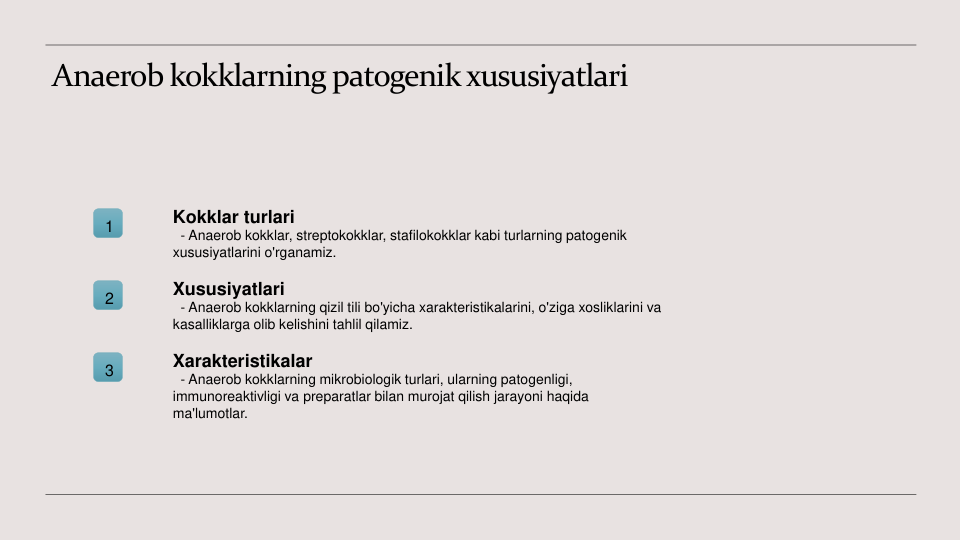 Anaerob kokklarning patogenik xususiyatlari
1
Kokklar turlari
- Anaerob kokklar, streptokokklar, stafilokokklar kabi turlarning patogenik 
xususiyatlarini o'rganamiz.
2
Xususiyatlari
- Anaerob kokklarning qizil tili bo'yicha xarakteristikalarini, o'ziga xosliklarini va 
kasalliklarga olib kelishini tahlil qilamiz.
3
Xarakteristikalar
- Anaerob kokklarning mikrobiologik turlari, ularning patogenligi, 
immunoreaktivligi va preparatlar bilan murojat qilish jarayoni haqida 
ma'lumotlar.

