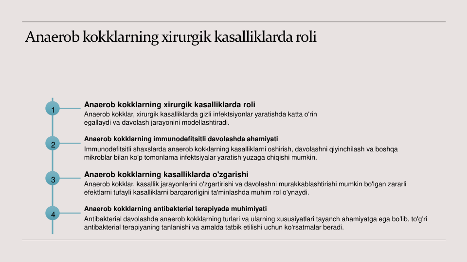 Anaerob kokklarning xirurgik kasalliklarda roli
1
Anaerob kokklarning xirurgik kasalliklarda roli
Anaerob kokklar, xirurgik kasalliklarda gizli infektsiyonlar yaratishda katta o'rin 
egallaydi va davolash jarayonini modellashtiradi.
2
Anaerob kokklarning immunodefitsitli davolashda ahamiyati
Immunodefitsitli shaxslarda anaerob kokklarning kasalliklarni oshirish, davolashni qiyinchilash va boshqa 
mikroblar bilan ko'p tomonlama infektsiyalar yaratish yuzaga chiqishi mumkin.
3
Anaerob kokklarning kasalliklarda o'zgarishi
Anaerob kokklar, kasallik jarayonlarini o'zgartirishi va davolashni murakkablashtirishi mumkin bo'lgan zararli 
efektlarni tufayli kasalliklarni barqarorligini ta'minlashda muhim rol o'ynaydi.
4
Anaerob kokklarning antibakterial terapiyada muhimiyati
Antibakterial davolashda anaerob kokklarning turlari va ularning xususiyatlari tayanch ahamiyatga ega bo'lib, to'g'ri 
antibakterial terapiyaning tanlanishi va amalda tatbik etilishi uchun ko'rsatmalar beradi.
