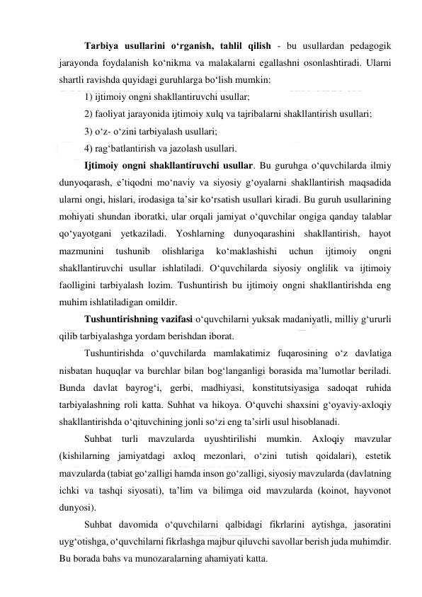  
 
Tarbiya usullarini o‘rganish, tahlil qilish - bu usullardan pedagogik 
jarayonda foydalanish ko‘nikma va malakalarni egallashni osonlashtiradi. Ularni 
shartli ravishda quyidagi guruhlarga bo‘lish mumkin: 
1) ijtimoiy ongni shakllantiruvchi usullar;  
2) faoliyat jarayonida ijtimoiy xulq va tajribalarni shakllantirish usullari;  
3) o‘z- o‘zini tarbiyalash usullari;  
4) rag‘batlantirish va jazolash usullari. 
Ijtimoiy ongni shakllantiruvchi usullar. Bu guruhga o‘quvchilarda ilmiy 
dunyoqarash, e’tiqodni mo‘naviy va siyosiy g‘oyalarni shakllantirish maqsadida 
ularni ongi, hislari, irodasiga ta’sir ko‘rsatish usullari kiradi. Bu guruh usullarining 
mohiyati shundan iboratki, ular orqali jamiyat o‘quvchilar ongiga qanday talablar  
qo‘yayotgani yetkaziladi. Yoshlarning dunyoqarashini shakllantirish, hayot 
mazmunini 
tushunib 
olishlariga 
ko‘maklashishi 
uchun 
ijtimoiy 
ongni 
shakllantiruvchi usullar ishlatiladi. O‘quvchilarda siyosiy onglilik va ijtimoiy 
faolligini tarbiyalash lozim. Tushuntirish bu ijtimoiy ongni shakllantirishda eng 
muhim ishlatiladigan omildir. 
Tushuntirishning vazifasi o‘quvchilarni yuksak madaniyatli, milliy g‘ururli 
qilib tarbiyalashga yordam berishdan iborat. 
Tushuntirishda o‘quvchilarda mamlakatimiz fuqarosining o‘z davlatiga 
nisbatan huquqlar va burchlar bilan bog‘langanligi borasida ma’lumotlar beriladi. 
Bunda davlat bayrog‘i, gerbi, madhiyasi, konstitutsiyasiga sadoqat ruhida 
tarbiyalashning roli katta. Suhhat va hikoya. O‘quvchi shaxsini g‘oyaviy-axloqiy 
shakllantirishda o‘qituvchining jonli so‘zi eng ta’sirli usul hisoblanadi. 
Suhbat turli mavzularda uyushtirilishi mumkin. Axloqiy mavzular 
(kishilarning jamiyatdagi axloq mezonlari, o‘zini tutish qoidalari), estetik 
mavzularda (tabiat go‘zalligi hamda inson go‘zalligi, siyosiy mavzularda (davlatning 
ichki va tashqi siyosati), ta’lim va bilimga oid mavzularda (koinot, hayvonot 
dunyosi). 
Suhbat davomida o‘quvchilarni qalbidagi fikrlarini aytishga, jasoratini 
uyg‘otishga, o‘quvchilarni fikrlashga majbur qiluvchi savollar berish juda muhimdir. 
Bu borada bahs va munozaralarning ahamiyati katta. 
