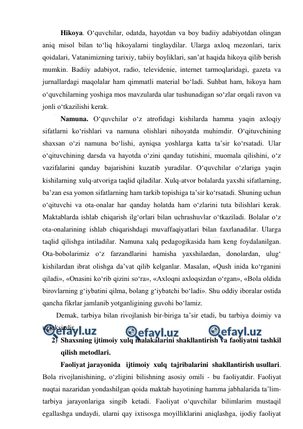  
 
Hikoya. O‘quvchilar, odatda, hayotdan va boy badiiy adabiyotdan olingan 
aniq misol bilan to‘liq hikoyalarni tinglaydilar. Ularga axloq mezonlari, tarix 
qoidalari, Vatanimizning tarixiy, tabiiy boyliklari, san’at haqida hikoya qilib berish 
mumkin. Badiiy adabiyot, radio, televidenie, internet tarmoqlaridagi, gazeta va 
jurnallardagi maqolalar ham qimmatli material bo‘ladi. Suhbat ham, hikoya ham 
o‘quvchilarning yoshiga mos mavzularda ular tushunadigan so‘zlar orqali ravon va 
jonli o‘tkazilishi kerak. 
Namuna. O‘quvchilar o‘z atrofidagi kishilarda hamma yaqin axloqiy 
sifatlarni ko‘rishlari va namuna olishlari nihoyatda muhimdir. O‘qituvchining 
shaxsan o‘zi namuna bo‘lishi, ayniqsa yoshlarga katta ta’sir ko‘rsatadi. Ular 
o‘qituvchining darsda va hayotda o‘zini qanday tutishini, muomala qilishini, o‘z 
vazifalarini qanday bajarishini kuzatib yuradilar. O‘quvchilar o‘zlariga yaqin 
kishilarning xulq-atvoriga taqlid qiladilar. Xulq-atvor bolalarda yaxshi sifatlarning, 
ba’zan esa yomon sifatlarning ham tarkib topishiga ta’sir ko‘rsatadi. Shuning uchun 
o‘qituvchi va ota-onalar har qanday holatda ham o‘zlarini tuta bilishlari kerak. 
Maktablarda ishlab chiqarish ilg‘orlari bilan uchrashuvlar o‘tkaziladi. Bolalar o‘z 
ota-onalarining ishlab chiqarishdagi muvaffaqiyatlari bilan faxrlanadilar. Ularga 
taqlid qilishga intiladilar. Namuna xalq pedagogikasida ham keng foydalanilgan. 
Ota-bobolarimiz o‘z farzandlarini hamisha yaxshilardan, donolardan, ulug‘ 
kishilardan ibrat olishga da’vat qilib kelganlar. Masalan, «Qush inida ko‘rganini 
qiladi», «Onasini ko‘rib qizini so‘ra», «Axloqni axloqsizdan o‘rgan», «Bola oldida 
birovlarning g‘iybatini qilma, bolang g‘iybatchi bo‘ladi». Shu oddiy iboralar ostida 
qancha fikrlar jamlanib yotganligining guvohi bo‘lamiz. 
Demak, tarbiya bilan rivojlanish bir-biriga ta’sir etadi, bu tarbiya doimiy va 
uzluksizdir. 
2) Shaxsning ijtimoiy xulq malakalarini shakllantirish va faoliyatni tashkil 
qilish metodlari. 
Faoliyat jarayonida   ijtimoiy  xulq  tajribalarini  shakllantirish usullari. 
Bola rivojlanishining, o‘zligini bilishning asosiy omili - bu faoliyatdir. Faoliyat 
nuqtai nazaridan yondashilgan qoida maktab hayotining hamma jabhalarida ta’lim-
tarbiya jarayonlariga singib ketadi. Faoliyat o‘quvchilar bilimlarim mustaqil 
egallashga undaydi, ularni qay ixtisosga moyilliklarini aniqlashga, ijodiy faoliyat 
