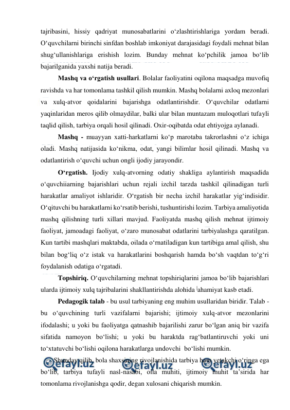  
 
tajribasini, hissiy qadriyat munosabatlarini o‘zlashtirishlariga yordam beradi. 
O‘quvchilarni birinchi sinfdan boshlab imkoniyat darajasidagi foydali mehnat bilan 
shug‘ullanishlariga erishish lozim. Bunday mehnat ko‘pchilik jamoa bo‘lib 
bajarilganida yaxshi natija beradi. 
Mashq va o‘rgatish usullari. Bolalar faoliyatini oqilona maqsadga muvofiq 
ravishda va har tomonlama tashkil qilish mumkin. Mashq bolalarni axloq mezonlari 
va xulq-atvor qoidalarini bajarishga odatlantirishdir. O‘quvchilar odatlarni 
yaqinlaridan meros qilib olmaydilar, balki ular bilan muntazam muloqotlari tufayli 
taqlid qilish, tarbiya orqali hosil qilinadi. Oxir-oqibatda odat ehtiyojga aylanadi. 
Mashq - muayyan xatti-harkatlarni ko‘p marotaba takrorlashni o‘z ichiga 
oladi. Mashq natijasida ko‘nikma, odat, yangi bilimlar hosil qilinadi. Mashq va 
odatlantirish o‘quvchi uchun ongli ijodiy jarayondir. 
O‘rgatish. Ijodiy xulq-atvorning odatiy shakliga aylantirish maqsadida 
o‘quvchiiarning bajarishlari uchun rejali izchil tarzda tashkil qilinadigan turli 
harakatlar amaliyot ishlaridir. O‘rgatish bir necha izchil harakatlar yig‘indisidir. 
O‘qituvchi bu harakatlarni ko‘rsatib berishi, tushuntirishi lozim. Tarbiya amaliyotida 
mashq qilishning turli xillari mavjud. Faoliyatda mashq qilish mehnat ijtimoiy 
faoliyat, jamoadagi faoliyat, o‘zaro munosabat odatlarini tarbiyalashga qaratilgan. 
Kun tartibi mashqlari maktabda, oilada o‘rnatiladigan kun tartibiga amal qilish, shu 
bilan bog‘liq o‘z istak va harakatlarini boshqarish hamda bo‘sh vaqtdan to‘g‘ri 
foydalanish odatiga o‘rgatadi. 
Topshiriq. O‘quvchilarning mehnat topshiriqlarini jamoa bo‘lib bajarishlari 
ularda ijtimoiy xulq tajribalarini shakllantirishda alohida |ahamiyat kasb etadi. 
Pedagogik talab - bu usul tarbiyaning eng muhim usullaridan biridir. Talab - 
bu o‘quvchining turli vazifalarni bajarishi; ijtimoiy xulq-atvor mezonlarini 
ifodalashi; u yoki bu faoliyatga qatnashib bajarilishi zarur bo‘lgan aniq bir vazifa 
sifatida namoyon bo‘lishi; u yoki bu haraktda rag‘batlantiruvchi yoki uni 
to‘xtatuvchi bo‘lishi oqilona harakatlarga undovchi  bo‘lishi mumkin. 
Shunday qilib, bola shaxsining rivojlanishida tarbiya ham yetakchi o‘ringa ega 
bo‘lib, tarbiya tufayli nasl-nasabi, oila muhiti, ijtimoiy muhit ta’sirida har 
tomonlama rivojlanishga qodir, degan xulosani chiqarish mumkin. 
