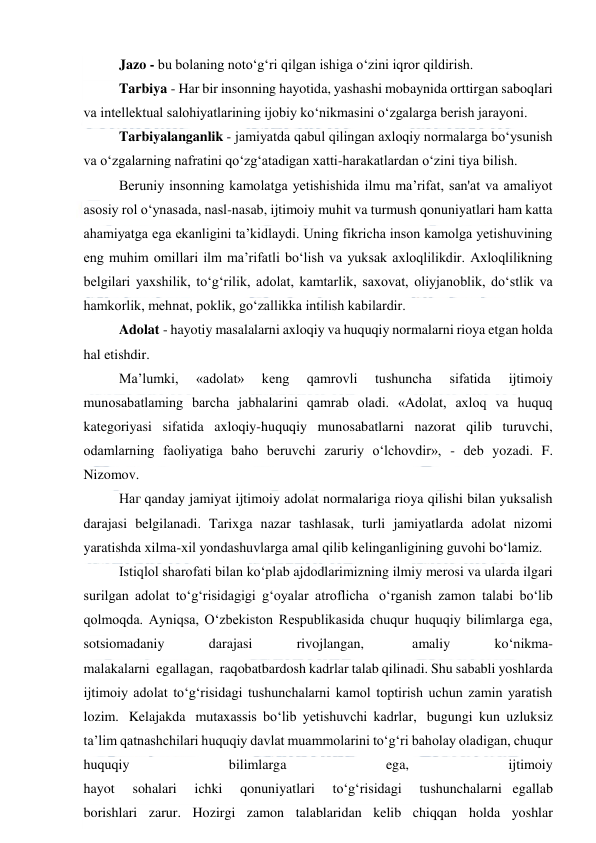  
 
Jazo - bu bolaning noto‘g‘ri qilgan ishiga o‘zini iqror qildirish. 
Tarbiya - Har bir insonning hayotida, yashashi mobaynida orttirgan saboqlari 
va intellektual salohiyatlarining ijobiy ko‘nikmasini o‘zgalarga berish jarayoni. 
Tarbiyalanganlik - jamiyatda qabul qilingan axloqiy normalarga bo‘ysunish 
va o‘zgalarning nafratini qo‘zg‘atadigan xatti-harakatlardan o‘zini tiya bilish. 
Beruniy insonning kamolatga yetishishida ilmu ma’rifat, san'at va amaliyot 
asosiy rol o‘ynasada, nasl-nasab, ijtimoiy muhit va turmush qonuniyatlari ham katta 
ahamiyatga ega ekanligini ta’kidlaydi. Uning fikricha inson kamolga yetishuvining 
eng muhim omillari ilm ma’rifatli bo‘lish va yuksak axloqlilikdir. Axloqlilikning 
belgilari yaxshilik, to‘g‘rilik, adolat, kamtarlik, saxovat, oliyjanoblik, do‘stlik va 
hamkorlik, mehnat, poklik, go‘zallikka intilish kabilardir. 
Adolat - hayotiy masalalarni axloqiy va huquqiy normalarni rioya etgan holda 
hal etishdir. 
Ma’lumki, 
«adolat» 
keng 
qamrovli 
tushuncha 
sifatida 
ijtimoiy 
munоsabatlaming barcha jabhalarini qamrab oladi. «Adolat, axloq va huquq 
kategoriyasi sifatida axloqiy-huquqiy munosabatlarni nazorat qilib turuvchi, 
odamlarning faoliyatiga baho beruvchi zaruriy o‘lchovdir», - deb yozadi. F. 
Nizomov. 
Наг qanday jamiyat ijtimoiy adolat normalariga rioya qilishi bilan yuksalish 
darajasi belgilanadi. Tarixga nazar tashlasak, turli jamiyatlarda adolat nizomi 
yaratishda xilma-xil yondashuvlarga amal qilib kelinganligining guvohi bo‘lamiz. 
Istiqlol sharofati bilan ko‘plab ajdodlarimizning ilmiy merosi va ularda ilgari 
surilgan adolat to‘g‘risidagigi g‘oyalar atroflicha  o‘rganish zamon talabi bo‘lib 
qolmoqda. Ayniqsa, O‘zbekiston Respublikasida chuqur huquqiy bilimlarga ega, 
sotsiomadaniy 
darajasi 
rivojlangan,  
amaliy 
ko‘nikma-
malakalarni  egallagan,  raqobatbardosh kadrlar talab qilinadi. Shu sababli yoshlarda 
ijtimoiy adolat to‘g‘risidagi tushunchalarni kamol toptirish uchun zamin yaratish 
lozim.  Kelajakda  mutaxassis bo‘lib yetishuvchi kadrlar,  bugungi kun uzluksiz 
ta’lim qatnashchilari huquqiy davlat muammolarini to‘g‘ri baholay oladigan, chuqur 
huquqiy 
bilimlarga 
ega, 
ijtimoiy 
hayot   sohalari   ichki   qonuniyatlari   to‘g‘risidagi   tushunchalarni egallab 
borishlari zarur. Hozirgi zamon talablaridan kelib chiqqan holda yoshlar 
