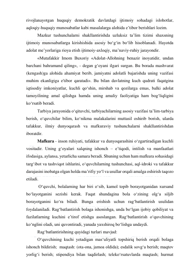  
 
rivojlanayotgan huquqiy demokratik davlatdagi ijtimoiy sohadagi islohotlar, 
aqloqiy-huquqiy munosabatlar kabi masalalarga alohida e’tibor berishlari lozim. 
Mazkur tushunchalarni shakllantirishda uzluksiz ta’lim tizimi shaxsning 
ijtimoiy munosabatlarga kirishishida asosiy bo‘g‘in bo‘lib hisoblanadi. Hayotda 
adolat me’yorlariga rioya etish ijtimoiy-axloqiy, ma’naviy-ruhiy jarayondir. 
«Mutafakkir Imom Buxoriy «Adolat-Allohning benazir inoyatidir, undan 
barchani bahramand qiling», - degan g‘oyani ilgari surgan. Bu borada mashvarat 
(kengash)ga alohida ahamiyat berib, jamiyatni adolatli bajarishda uning vazifasi 
muhim ekanligiga e'tibor qaratadi». Bu bilan davlatning kuch qudrati faqatgina 
iqtisodiy imkoniyatlar, kuchli qo‘shin, mirshab va qozilarga emas, balki adolat 
tamoyilining amal qilishga hamda uning amaliy faoliyatiga ham bog‘liqligini 
ko‘rsatib beradi. 
Tarbiya jarayonida o‘qituvchi, tarbiyachilarning asosiy vazifasi ta’lim-tarbiya 
berish, o‘quvchilar bilim, ko‘nikma malakalarini muttasil oshirib borish, ularda 
tafakkur, ilmiy dunyoqarash va mafkuraviy tushunchalarni shakllantirishdan 
iboratdir. 
Mafkura - inson ruhiyati, tafakkur va dunyoqarashini o‘zgartiradigan kuchli 
vositadir. Uning g‘oyalari xalqning ishonch – e’tiqodi, intilish va manfaatlari 
ifodasiga, aylansa, yetarlicha samara beradi. Shuning uchun ham mafkura sohasidagi 
targ‘ibot va tashviqot ishlarini, o‘quvchilarning tushunchasi, aql-idroki va tafakkur 
darajasini inobatga olgan holda ma’rifiy yo‘l va usullar orqali amalga oshirish taqozo 
etiladi. 
 O‘quvchi, bolalarning har biri o‘sib, kamol topib borayotganidan xursand 
bo‘layotganini sezishi kerak. Faqat shundagina bola o‘zining olg‘a siljib 
borayotganini ko‘ra biladi. Bunga erishish uchun rag‘batlantirish usulidan 
foydalaniladi. Rag‘batlantirish bolaga ishonishga, unda bo‘lgan ijobiy qobiliyat va 
fazilatlarning kuchini e’tirof etishga asoslangan. Rag‘batlantirish o‘quvchining 
ko‘nglini oladi, uni quvontiradi, yanada yaxshiroq bo‘lishga undaydi. 
Rag‘batlantirishning quyidagi turlari mavjud: 
O‘quvchining kuchi yetadigan mas‘uliyatli topshiriq berish orqali bolaga 
ishonch bildirish;  maqtash: (ota-ona, jamoa oldida); esdalik sovg‘a berish; maqtov 
yorlig‘i berish; stipendiya bilan taqdirlash; teleko‘rsatuvlarda maqtash; hurmat 
