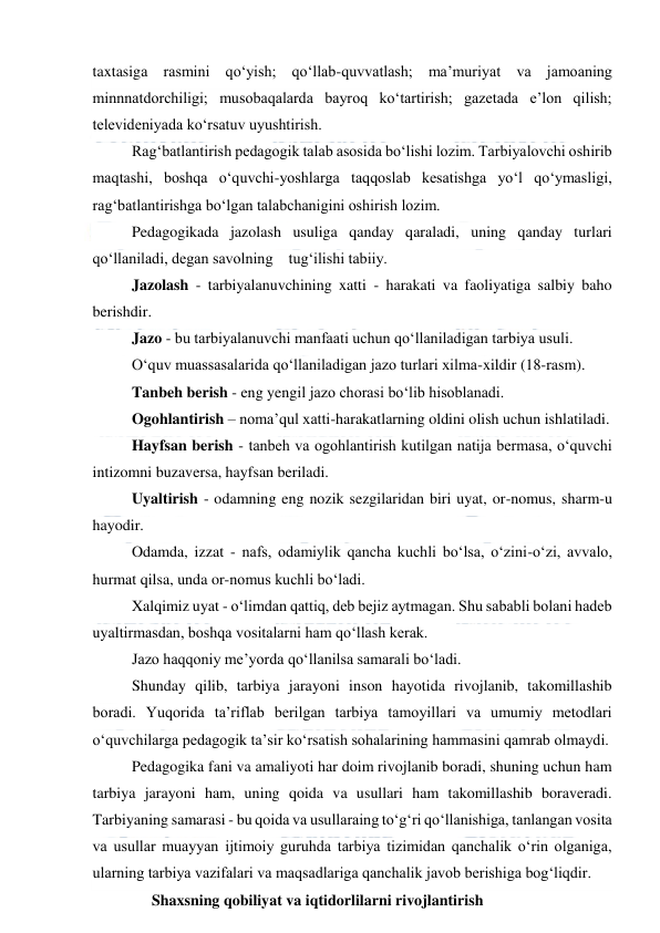  
 
taxtasiga rasmini qo‘yish; qo‘llab-quvvatlash; ma’muriyat va jamoaning 
minnnatdorchiligi; musobaqalarda bayroq ko‘tartirish; gazetada e’lon qilish; 
televideniyada ko‘rsatuv uyushtirish. 
Rag‘batlantirish pedagogik talab asosida bo‘lishi lozim. Tarbiyalovchi oshirib 
maqtashi, boshqa o‘quvchi-yoshlarga taqqoslab kesatishga yo‘l qo‘ymasligi, 
rag‘batlantirishga bo‘lgan talabchanigini oshirish lozim. 
Pedagogikada jazolash usuliga qanday qaraladi, uning qanday turlari 
qo‘llaniladi, degan savolning    tug‘ilishi tabiiy.  
Jazolash - tarbiyalanuvchining xatti - harakati va faoliyatiga salbiy baho 
berishdir. 
Jazo - bu tarbiyalanuvchi manfaati uchun qo‘llaniladigan tarbiya usuli. 
O‘quv muassasalarida qo‘llaniladigan jazo turlari xilma-xildir (18-rasm). 
Tanbeh berish - eng yengil jazo chorasi bo‘lib hisoblanadi. 
Ogohlantirish – noma’qul xatti-harakatlarning oldini olish uchun ishlatiladi. 
Hayfsan berish - tanbeh va ogohlantirish kutilgan natija bermasa, o‘quvchi 
intizomni buzaversa, hayfsan beriladi. 
Uyaltirish - odamning eng nozik sezgilaridan biri uyat, or-nomus, sharm-u 
hayodir. 
Odamda, izzat - nafs, odamiylik qancha kuchli bo‘lsa, o‘zini-o‘zi, avvalo, 
hurmat qilsa, unda or-nomus kuchli bo‘ladi. 
Xalqimiz uyat - o‘limdan qattiq, deb bejiz aytmagan. Shu sababli bolani hadeb 
uyaltirmasdan, boshqa vositalarni ham qo‘llash kerak. 
Jazo haqqoniy me’yorda qo‘llanilsa samarali bo‘ladi. 
Shunday qilib, tarbiya jarayoni inson hayotida rivojlanib, takomillashib 
boradi. Yuqorida ta’riflab berilgan tarbiya tamoyillari va umumiy metodlari 
o‘quvchilarga pedagogik ta’sir ko‘rsatish sohalarining hammasini qamrab olmaydi. 
Pedagogika fani va amaliyoti har doim rivojlanib boradi, shuning uchun ham 
tarbiya jarayoni ham, uning qoida va usullari ham takomillashib boraveradi. 
Tarbiyaning samarasi - bu qoida va usullaraing to‘g‘ri qo‘llanishiga, tanlangan vosita 
va usullar muayyan ijtimoiy guruhda tarbiya tizimidan qanchalik o‘rin olganiga, 
ularning tarbiya vazifalari va maqsadlariga qanchalik javob berishiga bog‘liqdir. 
Shaxsning qobiliyat va iqtidorlilarni rivojlantirish  
