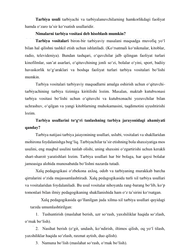  
 
Tarbiya usuli tarbiyachi va tarbiyalanuvchilarning hamkorlikdagi faoliyat 
hamda o‘zaro ta’sir ko‘rsatish usullaridir. 
Nimalarni tarbiya vositasi deb hisoblash mumkin? 
Tarbiya vositalari biron-bir tarbiyaviy masalani maqsadga muvofiq yo‘l 
bilan hal qilishni tashkil etish uchun ishlatiladi. (Ko‘rsatmali ko‘nikmalar, kitoblar, 
radio, televideniya). Bundan tashqari, o‘quvchilar jalb qilingan faoliyat turlari 
kinofilmlar, san’at asarlari, o‘qituvchining jonli so‘zi, bolalar o‘yini, sport, badiiy 
havaskorlik to‘g‘araklari va boshqa faoliyat turlari tarbiya vositalari bo‘lishi 
mumkin. 
Tarbiya vositalari tarbiyaviy maqsadlarni amalga oshirish uchun o‘qituvchi-
tarbiyachining tarbiya tizimiga kiritilishi lozim. Masalan, maktab kutubxonasi 
tarbiya vositasi bo‘lishi uchun o‘qituvchi va kutubxonachi yozuvchilar bilan 
uchrashuv, o‘qilgan va yangi kitoblarning muhokamasini, taqdimotini uyushtirishi 
lozim. 
Tarbiya usullarini to‘g‘ri tanlashning tarbiya jarayonidagi ahamiyati 
qanday? 
Tarbiya natijasi tarbiya jaiayonining usullari, uslubi, vositalari va shakllaridan 
mohirona foydalanishga bog‘liq. Tarbiyachilar ta’sir etishning bola shaxsiyatiga mos 
usulini, eng maqbul usulini tanlab olishi, uning shaxsini o‘zgartirishi uchun kerakli 
shart-sharoit yaratishlari lozim. Tarbiya usullari har bir bolaga, har qaysi bolalar 
jamoasiga alohida munosabatda bo‘lishni nazarda tutadi. 
Xalq pedagogikasi o‘zbekona axloq, odob va tarbiyaning murakkab barcha 
qirralarini o‘zida mujassamlashtiradi. Xalq pedagogikasida turli xil tarbiya usullari 
va vositalaridan foydalaniladi. Bu usul vositalar nihoyatda rang-barang bo‘lib, ko‘p 
tomonlari bilan ilmiy pedagogikaning shakllanishida ham o‘z ta’sirini ko‘rsatgan. 
Xalq pedagogikasida qo‘llanilgan juda xilma-xil tarbiya usullari quyidagi 
tarzda umumlashtirilgan: 
1.   Tushuntirish (maslahat berish, uzr so‘rash, yaxshiliklar haqida so‘zlash, 
o‘rnak bo‘lish). 
2.   Nasihat berish (o‘git, undash, ko‘ndirish, iltimos qilish, oq yo‘l tilash, 
yaxshiliklar haqida so‘zlash, raxmat aytish, duo qilish). 
3.   Namuna bo‘lish (maslahat so‘rash, o‘rnak bo‘lish). 
