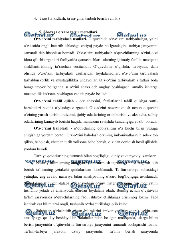  
 
4.   Jazo (ta’kidlash, ta’na-gina, tanbeh berish va h.k.) 
 
5) Shaxsga o‘zaro ta’sir metodlari  
O‘z-o‘zini tarbiyalash usullari. O‘quvchida o‘z-o‘zini tarbiyalashga, ya’ni 
o‘z ustida ongli batartib ishlashga ehtiyoj paydo bo‘lgandagina tarbiya jarayonini 
samarali deb hisoblasa bomadi. O‘z-o‘zini tarbiyalash o‘quvchilarning o‘zini-o‘zi 
idora qilishi organlari faoliyatida qatnashishlari, ularning ijtimoiy faollik mavqeini 
shakllantirishning ta’sirchan vositasidir. O‘quvchilar o‘qishda, tarbiyada, dam 
olishda o‘z-o‘zini tarbiyalash usullaridan foydalanadilar, o‘z-o‘zini tarbiyalash 
tashabbuskorlik va mustaqillikka undaydilar. O‘z-o‘zini tarbiyalash sifatlari bola 
bunga tayyor bo‘lganda, u o‘zini shaxs deb anglay boshlagach, amaliy ishlarga 
mustaqillik ko‘rsata boshlagan vaqtda paydo bo‘ladi. 
O‘z-o‘zini tahlil qilish - o‘z shaxsini, fazilatlarini tahlil qilishga xatti-
harakatlari haqida o‘ylashga o‘rgatadi. O‘z-o‘zini nazorat qilish uchun o‘quvchi 
o‘zining yurish-turishi, intizomi, ijobiy odatlarining ortib borishi va aksincha, salbiy 
odatlarining kamayib borishi haqida muntazam ravishda kundaligiga yozib  boradi. 
O‘z-o‘zini baholash - o‘quvchining qobiyalitini o‘z kuchi bilan yuzaga 
chiqishiga yordam beradi. O‘z-o‘zini baholash o‘zining imkoniyatlarini hisob-kitob 
qilish, baholash, chetdan turib xolisona baho berish, o‘zidan qoniqish hosil qilishda 
yordam beradi. 
Tarbiya qoidalarining turmush bilan bog‘liqligi, diniy va dunyoviy  xarakteri. 
Nazariy bilimlarning amaliyot bilan, turmush tajribalari bilan bog‘lab olib 
borish ta’limning yetakchi qoidalaridan hisoblanadi. Ta’lim-tarbiya sohasidagi 
yutuqlar, eng avvalo nazariya bilan amaliyotning o‘zaro bog‘liqligiga asoslanadi. 
Shundagina o‘quvchi-talaba o‘rganayotgan o‘quv materiallarining tub mohiyatini 
tushunib yetadi va amaliyotda ulardan foydalana oladi. Buning uchun o‘qituvchi 
ta’lim jarayonida o‘quvchilarning faol ishtirok etishlariga erishmoq lozim. Faol 
ishtirok esa bilimlarni ongli, tushunib o‘zlashtirilishga olib keladi. 
Talabalar o‘zlashtirib olgan bilimlarini imkoniyatlariga qarab sekin-asta 
amaliyotga qo‘llay boshlaydilar. Talabalar bilan bo‘lgan muloqotda, ularga bilim 
berish jarayonida o‘qituvchi ta’lim-tarbiya jarayonini samarali boshqarishi lozim. 
Ta’lim-tarbiya 
jarayoni 
uzviy 
jarayondir. 
Ta’lim 
berish 
jarayonida 
