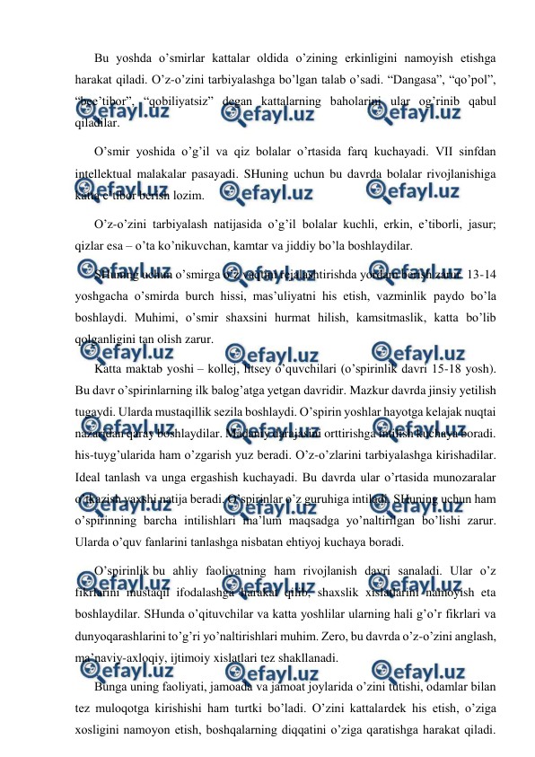  
 
Bu yoshda o’smirlar kattalar oldida o’zining erkinligini namoyish etishga 
harakat qiladi. O’z-o’zini tarbiyalashga bo’lgan talab o’sadi. “Dangasa”, “qo’pol”, 
“bee’tibor”, “qobiliyatsiz” degan kattalarning baholarini ular og’rinib qabul 
qiladilar. 
O’smir yoshida o’g’il va qiz bolalar o’rtasida farq kuchayadi. VII sinfdan 
intellektual malakalar pasayadi. SHuning uchun bu davrda bolalar rivojlanishiga 
katta e’tibor berish lozim. 
O’z-o’zini tarbiyalash natijasida o’g’il bolalar kuchli, erkin, e’tiborli, jasur; 
qizlar esa – o’ta ko’nikuvchan, kamtar va jiddiy bo’la boshlaydilar. 
SHuning uchun o’smirga o’z vaqtini rejalashtirishda yordam berish zarur. 13-14 
yoshgacha o’smirda burch hissi, mas’uliyatni his etish, vazminlik paydo bo’la 
boshlaydi. Muhimi, o’smir shaxsini hurmat hilish, kamsitmaslik, katta bo’lib 
qolganligini tan olish zarur. 
Katta maktab yoshi – kollej, litsey o’quvchilari (o’spirinlik davri 15-18 yosh). 
Bu davr o’spirinlarning ilk balog’atga yetgan davridir. Mazkur davrda jinsiy yetilish 
tugaydi. Ularda mustaqillik sezila boshlaydi. O’spirin yoshlar hayotga kelajak nuqtai 
nazaridan qaray boshlaydilar. Madaniy darajasini orttirishga intilish kuchaya boradi. 
his-tuyg’ularida ham o’zgarish yuz beradi. O’z-o’zlarini tarbiyalashga kirishadilar. 
Ideal tanlash va unga ergashish kuchayadi. Bu davrda ular o’rtasida munozaralar 
o’tkazish yaxshi natija beradi. O’spirinlar o’z guruhiga intiladi. SHuning uchun ham 
o’spirinning barcha intilishlari ma’lum maqsadga yo’naltirilgan bo’lishi zarur. 
Ularda o’quv fanlarini tanlashga nisbatan ehtiyoj kuchaya boradi. 
O’spirinlik bu ahliy faoliyatning ham rivojlanish davri sanaladi. Ular o’z 
fikrlarini mustaqil ifodalashga harakat qilib, shaxslik xislatlarini namoyish eta 
boshlaydilar. SHunda o’qituvchilar va katta yoshlilar ularning hali g’o’r fikrlari va 
dunyoqarashlarini to’g’ri yo’naltirishlari muhim. Zero, bu davrda o’z-o’zini anglash, 
ma’naviy-axloqiy, ijtimoiy xislatlari tez shakllanadi. 
Bunga uning faoliyati, jamoada va jamoat joylarida o’zini tutishi, odamlar bilan 
tez muloqotga kirishishi ham turtki bo’ladi. O’zini kattalardek his etish, o’ziga 
xosligini namoyon etish, boshqalarning diqqatini o’ziga qaratishga harakat qiladi. 
