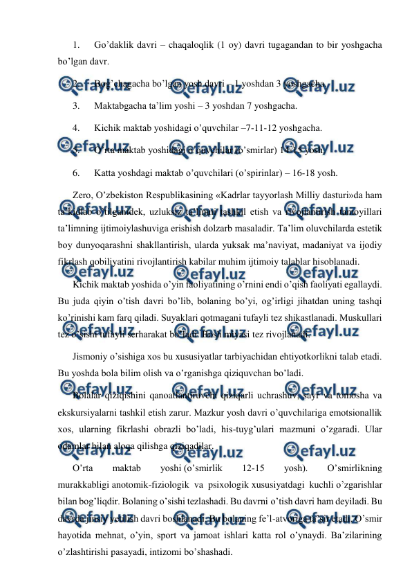  
 
1.      Go’daklik davri – chaqaloqlik (1 oy) davri tugagandan to bir yoshgacha 
bo’lgan davr. 
2.      Bog’chagacha bo’lgan yosh davri – 1 yoshdan 3 yoshgacha. 
3.      Maktabgacha ta’lim yoshi – 3 yoshdan 7 yoshgacha. 
4.      Kichik maktab yoshidagi o’quvchilar –7-11-12 yoshgacha. 
5.      O’rta maktab yoshidagi o’quvchilar (o’smirlar) 14-15 yosh. 
6.      Katta yoshdagi maktab o’quvchilari (o’spirinlar) – 16-18 yosh. 
Zero, O’zbekiston Respublikasining «Kadrlar tayyorlash Milliy dasturi»da ham 
ta’kidlab o’tilganidek, uzluksiz ta’limni tashkil etish va rivojlantirish tamoyillari 
ta’limning ijtimoiylashuviga erishish dolzarb masaladir. Ta’lim oluvchilarda estetik 
boy dunyoqarashni shakllantirish, ularda yuksak ma’naviyat, madaniyat va ijodiy 
fikrlash qobiliyatini rivojlantirish kabilar muhim ijtimoiy talablar hisoblanadi. 
Kichik maktab yoshida o’yin faoliyatining o’rnini endi o’qish faoliyati egallaydi. 
Bu juda qiyin o’tish davri bo’lib, bolaning bo’yi, og’irligi jihatdan uning tashqi 
ko’rinishi kam farq qiladi. Suyaklari qotmagani tufayli tez shikastlanadi. Muskullari 
tez o’sishi tufayli serharakat bo’ladi. Bosh miyasi tez rivojlanadi. 
Jismoniy o’sishiga xos bu xususiyatlar tarbiyachidan ehtiyotkorlikni talab etadi. 
Bu yoshda bola bilim olish va o’rganishga qiziquvchan bo’ladi. 
Bolalar qiziqishini qanoatlantiruvchi qiziqarli uchrashuv, sayr va tomosha va 
ekskursiyalarni tashkil etish zarur. Mazkur yosh davri o’quvchilariga emotsionallik 
xos, ularning fikrlashi obrazli bo’ladi, his-tuyg’ulari mazmuni o’zgaradi. Ular 
odamlar bilan aloqa qilishga qiziqadilar. 
O’rta 
maktab 
yoshi (o’smirlik 
12-15 
yosh). 
O’smirlikning 
murakkabligi anotomik-fiziologik va psixologik xususiyatdagi kuchli o’zgarishlar 
bilan bog’liqdir. Bolaning o’sishi tezlashadi. Bu davrni o’tish davri ham deyiladi. Bu 
davrda jinsiy yetilish davri boshlanadi. Bu bolaning fe’l-atvoriga ta’sir etadi. O’smir 
hayotida mehnat, o’yin, sport va jamoat ishlari katta rol o’ynaydi. Ba’zilarining 
o’zlashtirishi pasayadi, intizomi bo’shashadi. 
