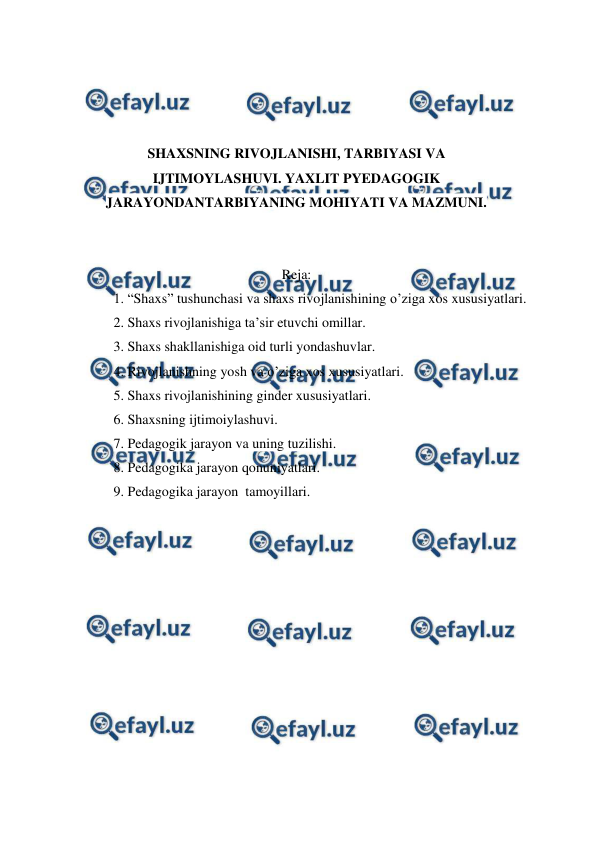  
 
 
 
 
 
SHAXSNING RIVOJLANISHI, TARBIYASI VA 
IJTIMOYLASHUVI. YAXLIT PYEDAGOGIK 
JARAYONDANTARBIYANING MOHIYATI VA MAZMUNI. 
 
 
Reja: 
1. “Shaxs” tushunchasi va shaxs rivojlanishining o’ziga xos xususiyatlari. 
2. Shaxs rivojlanishiga ta’sir etuvchi omillar. 
3. Shaxs shakllanishiga oid turli yondashuvlar. 
4. Rivojlanishning yosh va o’ziga xos xususiyatlari. 
5. Shaxs rivojlanishining ginder xususiyatlari. 
6. Shaxsning ijtimoiylashuvi. 
7. Pedagogik jarayon va uning tuzilishi. 
8. Pedagogika jarayon qonuniyatlari. 
9. Pedagogika jarayon  tamoyillari. 
 
 
 
 
 
 
 
 
 
