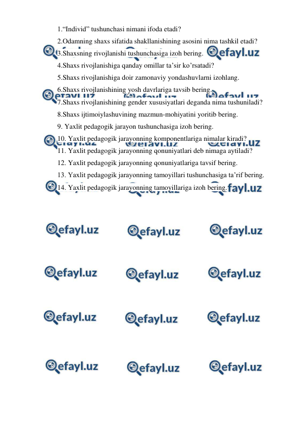  
 
1.“Individ” tushunchasi nimani ifoda etadi? 
2.Odamning shaxs sifatida shakllanishining asosini nima tashkil etadi? 
3.Shaxsning rivojlanishi tushunchasiga izoh bering. 
4.Shaxs rivojlanishiga qanday omillar ta’sir ko’rsatadi? 
5.Shaxs rivojlanishiga doir zamonaviy yondashuvlarni izohlang. 
6.Shaxs rivojlanishining yosh davrlariga tavsib bering. 
7.Shaxs rivojlanishining gender xususiyatlari deganda nima tushuniladi? 
8.Shaxs ijtimoiylashuvining mazmun-mohiyatini yoritib bering. 
9. Yaxlit pedagogik jarayon tushunchasiga izoh bering. 
10. Yaxlit pedagogik jarayonning komponentlariga nimalar kiradi? 
11. Yaxlit pedagogik jarayonning qonuniyatlari deb nimaga aytiladi? 
12. Yaxlit pedagogik jarayonning qonuniyatlariga tavsif bering. 
13. Yaxlit pedagogik jarayonning tamoyillari tushunchasiga ta’rif bering. 
14. Yaxlit pedagogik jarayonning tamoyillariga izoh bering. 
 
