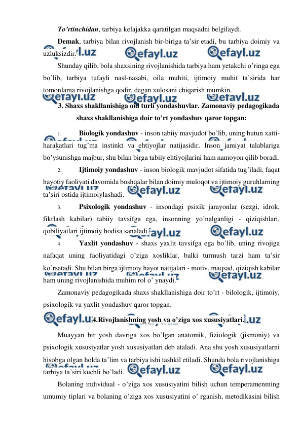  
 
To’rtinchidan, tarbiya kelajakka qaratilgan maqsadni belgilaydi. 
Demak, tarbiya bilan rivojlanish bir-biriga ta’sir etadi, bu tarbiya doimiy va 
uzluksizdir. 
Shunday qilib, bola shaxsining rivojlanishida tarbiya ham yetakchi o’ringa ega 
bo’lib, tarbiya tufayli nasl-nasabi, oila muhiti, ijtimoiy muhit ta’sirida har 
tomonlama rivojlanishga qodir, degan xulosani chiqarish mumkin. 
3. Shaxs shakllanishiga oid turli yondashuvlar. Zamonaviy pedagogikada 
shaxs shakllanishiga doir to’rt yondashuv qaror topgan: 
1. 
Biologik yondashuv - inson tabiiy mavjudot bo’lib, uning butun xatti-
harakatlari tug’ma instinkt va ehtiyojlar natijasidir. Inson jamiyat talablariga 
bo’ysunishga majbur, shu bilan birga tabiiy ehtiyojlarini ham namoyon qilib boradi. 
2. 
Ijtimoiy yondashuv - inson biologik mavjudot sifatida tug’iladi, faqat 
hayotiy faoliyati davomida boshqalar bilan doimiy muloqot va ijtimoiy guruhlarning 
ta’siri ostida ijtimoiylashadi. 
3. 
Psixologik yondashuv - insondagi psixik jarayonlar (sezgi, idrok, 
fikrlash kabilar) tabiiy tavsifga ega, insonning yo’nalganligi - qiziqishlari, 
qobiliyatlari ijtimoiy hodisa sanaladi. 
4. 
Yaxlit yondashuv - shaxs yaxlit tavsifga ega bo’lib, uning rivojiga 
nafaqat uning faoliyatidagi o’ziga xosliklar, balki turmush tarzi ham ta’sir 
ko’rsatadi. Shu bilan birga ijtimoiy hayot natijalari - motiv, maqsad, qiziqish kabilar 
ham uning rivojlanishida muhim rol o’ ynaydi. 
Zamonaviy pedagogikada shaxs shakllanishiga doir to’rt - bilologik, ijtimoiy, 
psixologik va yaxlit yondashuv qaror topgan. 
4.Rivojlanishning yosh va o’ziga xos xususiyatlari. 
Muayyan bir yosh davriga xos bo’lgan anatomik, fiziologik (jismoniy) va 
psixologik xususiyatlar yosh xususiyatlari deb ataladi. Ana shu yosh xususiyatlarni 
hisobga olgan holda ta’lim va tarbiya ishi tashkil etiladi. Shunda bola rivojlanishiga 
tarbiya ta’siri kuchli bo’ladi. 
Bolaning individual - o’ziga xos xususiyatini bilish uchun temperamentning 
umumiy tiplari va bolaning o’ziga xos xususiyatini o’ rganish, metodikasini bilish 
