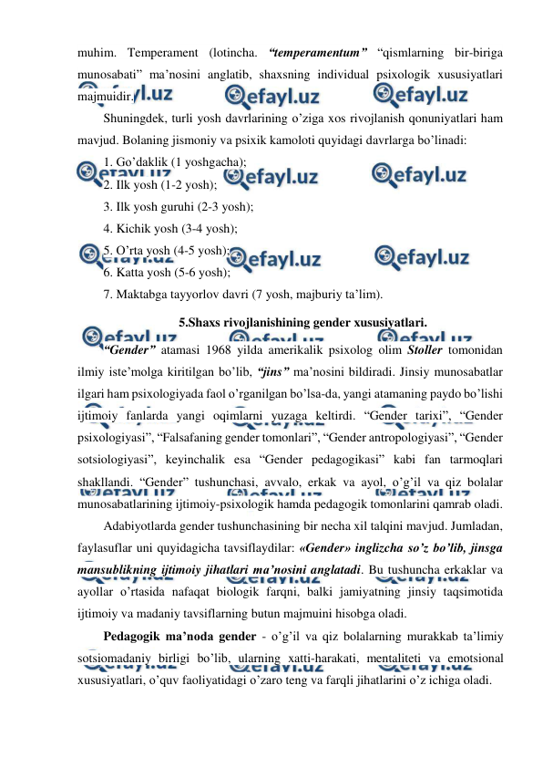  
 
muhim. Temperament (lotincha. “temperamentum” “qismlarning bir-biriga 
munosabati” ma’nosini anglatib, shaxsning individual psixologik xususiyatlari 
majmuidir. 
Shuningdek, turli yosh davrlarining o’ziga xos rivojlanish qonuniyatlari ham 
mavjud. Bolaning jismoniy va psixik kamoloti quyidagi davrlarga bo’linadi: 
1. Go’daklik (1 yoshgacha); 
2. Ilk yosh (1-2 yosh); 
3. Ilk yosh guruhi (2-3 yosh); 
4. Kichik yosh (3-4 yosh); 
5. O’rta yosh (4-5 yosh); 
6. Katta yosh (5-6 yosh); 
7. Maktabga tayyorlov davri (7 yosh, majburiy ta’lim). 
5.Shaxs rivojlanishining gender xususiyatlari. 
“Gender” atamasi 1968 yilda amerikalik psixolog olim Stoller tomonidan 
ilmiy iste’molga kiritilgan bo’lib, “jins” ma’nosini bildiradi. Jinsiy munosabatlar 
ilgari ham psixologiyada faol o’rganilgan bo’lsa-da, yangi atamaning paydo bo’lishi 
ijtimoiy fanlarda yangi oqimlarni yuzaga keltirdi. “Gender tarixi”, “Gender 
psixologiyasi”, “Falsafaning gender tomonlari”, “Gender antropologiyasi”, “Gender 
sotsiologiyasi”, keyinchalik esa “Gender pedagogikasi” kabi fan tarmoqlari 
shakllandi. “Gender” tushunchasi, avvalo, erkak va ayol, o’g’il va qiz bolalar 
munosabatlarining ijtimoiy-psixologik hamda pedagogik tomonlarini qamrab oladi. 
Adabiyotlarda gender tushunchasining bir necha xil talqini mavjud. Jumladan, 
faylasuflar uni quyidagicha tavsiflaydilar: «Gender» inglizcha so’z bo’lib, jinsga 
mansublikning ijtimoiy jihatlari ma’nosini anglatadi. Bu tushuncha erkaklar va 
ayollar o’rtasida nafaqat biologik farqni, balki jamiyatning jinsiy taqsimotida 
ijtimoiy va madaniy tavsiflarning butun majmuini hisobga oladi.  
Pedagogik ma’noda gender - o’g’il va qiz bolalarning murakkab ta’limiy 
sotsiomadaniy birligi bo’lib, ularning xatti-harakati, mentaliteti va emotsional 
xususiyatlari, o’quv faoliyatidagi o’zaro teng va farqli jihatlarini o’z ichiga oladi. 
 
