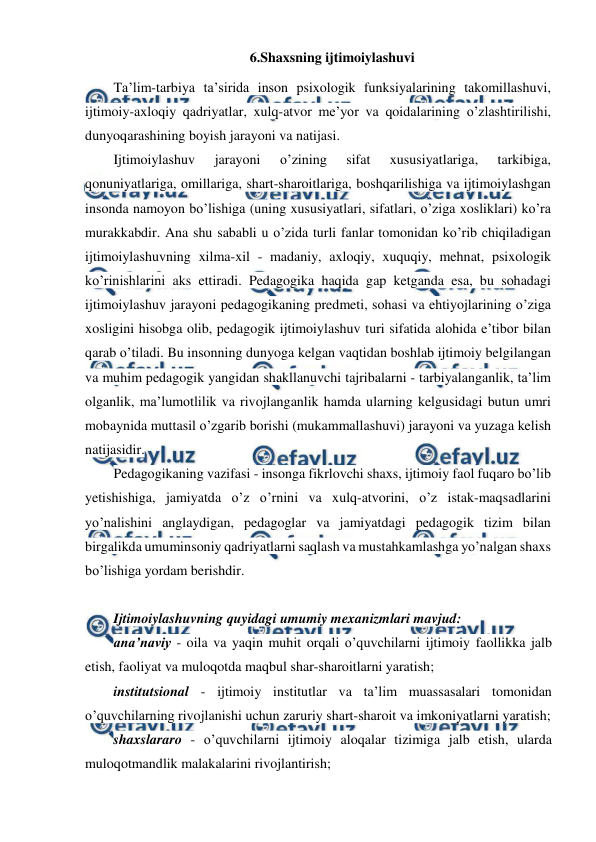  
 
6.Shaxsning ijtimoiylashuvi 
Ta’lim-tarbiya ta’sirida inson psixologik funksiyalarining takomillashuvi, 
ijtimoiy-axloqiy qadriyatlar, xulq-atvor me’yor va qoidalarining o’zlashtirilishi, 
dunyoqarashining boyish jarayoni va natijasi. 
Ijtimoiylashuv 
jarayoni 
o’zining 
sifat 
xususiyatlariga, 
tarkibiga, 
qonuniyatlariga, omillariga, shart-sharoitlariga, boshqarilishiga va ijtimoiylashgan 
insonda namoyon bo’lishiga (uning xususiyatlari, sifatlari, o’ziga xosliklari) ko’ra 
murakkabdir. Ana shu sababli u o’zida turli fanlar tomonidan ko’rib chiqiladigan 
ijtimoiylashuvning xilma-xil - madaniy, axloqiy, xuquqiy, mehnat, psixologik 
ko’rinishlarini aks ettiradi. Pedagogika haqida gap ketganda esa, bu sohadagi 
ijtimoiylashuv jarayoni pedagogikaning predmeti, sohasi va ehtiyojlarining o’ziga 
xosligini hisobga olib, pedagogik ijtimoiylashuv turi sifatida alohida e’tibor bilan 
qarab o’tiladi. Bu insonning dunyoga kelgan vaqtidan boshlab ijtimoiy belgilangan 
va muhim pedagogik yangidan shakllanuvchi tajribalarni - tarbiyalanganlik, ta’lim 
olganlik, ma’lumotlilik va rivojlanganlik hamda ularning kelgusidagi butun umri 
mobaynida muttasil o’zgarib borishi (mukammallashuvi) jarayoni va yuzaga kelish 
natijasidir. 
Pedagogikaning vazifasi - insonga fikrlovchi shaxs, ijtimoiy faol fuqaro bo’lib 
yetishishiga, jamiyatda o’z o’rnini va xulq-atvorini, o’z istak-maqsadlarini 
yo’nalishini anglaydigan, pedagoglar va jamiyatdagi pedagogik tizim bilan 
birgalikda umuminsoniy qadriyatlarni saqlash va mustahkamlashga yo’nalgan shaxs 
bo’lishiga yordam berishdir. 
 
Ijtimoiylashuvning quyidagi umumiy mexanizmlari mavjud: 
ana’naviy - oila va yaqin muhit orqali o’quvchilarni ijtimoiy faollikka jalb 
etish, faoliyat va muloqotda maqbul shar-sharoitlarni yaratish; 
institutsional - ijtimoiy institutlar va ta’lim muassasalari tomonidan 
o’quvchilarning rivojlanishi uchun zaruriy shart-sharoit va imkoniyatlarni yaratish; 
shaxslararo - o’quvchilarni ijtimoiy aloqalar tizimiga jalb etish, ularda 
muloqotmandlik malakalarini rivojlantirish; 
