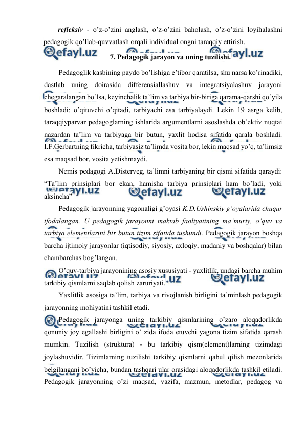  
 
refleksiv - o’z-o’zini anglash, o’z-o’zini baholash, o’z-o’zini loyihalashni 
pedagogik qo’llab-quvvatlash orqali individual ongni taraqqiy ettirish. 
7. Pedagogik jarayon va uning tuzilishi. 
Pedagoglik kasbining paydo bo’lishiga e’tibor qaratilsa, shu narsa ko’rinadiki, 
dastlab uning doirasida differensiallashuv va integratsiyalashuv jarayoni 
chegaralangan bo’lsa, keyinchalik ta’lim va tarbiya bir-biriga qarama-qarshi qo’yila 
boshladi: o’qituvchi o’qitadi, tarbiyachi esa tarbiyalaydi. Lekin 19 asrga kelib, 
taraqqiyparvar pedagoglarning ishlarida argumentlarni asoslashda ob’ektiv nuqtai 
nazardan ta’lim va tarbiyaga bir butun, yaxlit hodisa sifatida qarala boshladi. 
I.F.Gerbartning fikricha, tarbiyasiz ta’limda vosita bor, lekin maqsad yo’q, ta’limsiz 
esa maqsad bor, vosita yetishmaydi. 
Nemis pedagogi A.Disterveg, ta’limni tarbiyaning bir qismi sifatida qaraydi: 
“Ta’lim prinsiplari bor ekan, hamisha tarbiya prinsiplari ham bo’ladi, yoki 
aksincha” 
Pedagogik jarayonning yagonaligi g’oyasi K.D.Ushinskiy g’oyalarida chuqur 
ifodalangan. U pedagogik jarayonni maktab faoliyatining ma’muriy, o’quv va 
tarbiya elementlarini bir butun tizim sifatida tushundi. Pedagogik jarayon boshqa 
barcha ijtimoiy jarayonlar (iqtisodiy, siyosiy, axloqiy, madaniy va boshqalar) bilan 
chambarchas bog’langan.  
O’quv-tarbiya jarayonining asosiy xususiyati - yaxlitlik, undagi barcha muhim 
tarkibiy qismlarni saqlab qolish zaruriyati. 
Yaxlitlik asosiga ta’lim, tarbiya va rivojlanish birligini ta’minlash pedagogik 
jarayonning mohiyatini tashkil etadi. 
Pedagogik jarayonga uning tarkibiy qismlarining o’zaro aloqadorlikda 
qonuniy joy egallashi birligini o’ zida ifoda etuvchi yagona tizim sifatida qarash 
mumkin. Tuzilish (struktura) - bu tarkibiy qism(element)larning tizimdagi 
joylashuvidir. Tizimlarning tuzilishi tarkibiy qismlarni qabul qilish mezonlarida 
belgilangani bo’yicha, bundan tashqari ular orasidagi aloqadorlikda tashkil etiladi. 
Pedagogik jarayonning o’zi maqsad, vazifa, mazmun, metodlar, pedagog va 
