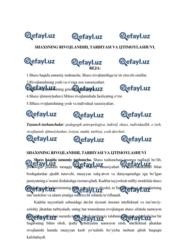  
 
 
 
 
 
SHAXSNING RIVOJLANISHI, TARBIYASI VA IJTIMOYLASHUVI. 
 
 
REJA: 
1.Shaxs haqida umumiy tushuncha. Shaxs rivojlanishiga ta’sir etuvchi omillar. 
2.Rivojlanishning yosh va o‘ziga xos xususiyatlari.  
3.Shaxs rivojlanishining gender xususiyatlari.  
4.Shaxs ijtimoiylashuvi.SHaxs rivojlanishida faoliyatnig o‘rni. 
5.SHaxs rvojlanishining yosh va individual xususiyatlari. 
 
 
Tayanch tushunchalar: pedagogik antropologiya, individ, shaxs, individuallik, o’sish, 
rivojlanish, ijtimoiylashuv, irsiyat, muhit, tarbiya, yosh davrlari. 
 
 
SHAXSNING RIVOJLANISHI, TARBIYASI VA IJTIMOYLASHUVI 
        Shaxs haqida umumiy tushuncha. Shaxs tushunchasi insonga taalluqli bo’lib, 
psixologik jihatdan taraqqiy etgan, shaxsiy xususiyatlari va xatti-harakatlari bilan 
boshqalardan ajralib turuvchi, muayyan xulq-atvor va dunyoqarashga ega bo’lgan 
jamiyatning a’zosini ifodalashga xizmat qiladi. Kadrlar tayyorlash milliy modelida shaxs 
kadrlar tayyorlash tizimining bosh subyekti va obyekti, ta’lim sohasidagi xizmatlarining 
iste’molchisi va ularni amalga oshiruvchi sifatida ta’riflanadi. 
        Kadrlar tayyorlash sohasidagi davlat siyosati insonni intellektual va ma’naviy-
axlohiy jihatdan tarbiyalash, uning har tomonlama rivojlangan shaxs sifatida namoyon 
bo’lishiga erishishni nazarda tutadi. Mazkur ijtimoiy talabning amalga oshirilishi har bir 
fuqaroning bilim olish, ijodiy qobiliyatini namoyon etish, intellektual jihatdan 
rivojlanishi hamda muayyan kasb yo’nalishi bo’yicha mehnat qilish huquqni 
kafolatlaydi. 
