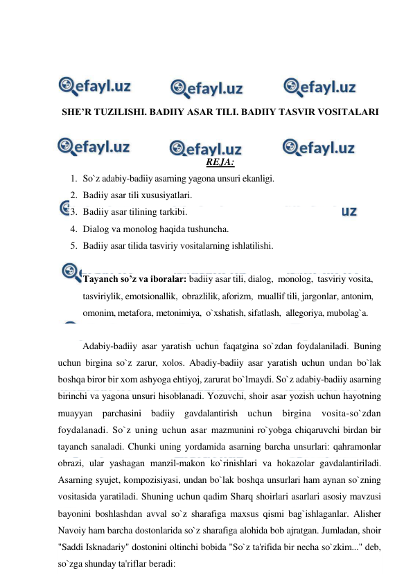  
 
 
 
 
 
SHE’R TUZILISHI. BADIIY ASAR TILI. BADIIY TASVIR VOSITALARI 
 
 
REJA: 
1. So`z adabiy-badiiy asarning yagona unsuri ekanligi.  
2. Badiiy asar tili xususiyatlari.  
3. Badiiy asar tilining tarkibi.  
4. Dialog va monolog haqida tushuncha. 
5. Badiiy asar tilida tasviriy vositalarning ishlatilishi.  
 
Tayanch so’z va iboralar: badiiy asar tili, dialog,  monolog,  tasviriy vosita, 
tasviriylik, emotsionallik,  obrazlilik, aforizm,  muallif tili, jargonlar, antonim, 
omonim, metafora, metonimiya,  o`xshatish, sifatlash,  allegoriya, mubolag`a. 
 
Adabiy-badiiy asar yaratish uchun faqatgina so`zdan foydalaniladi. Buning 
uchun birgina so`z zarur, xolos. Abadiy-badiiy asar yaratish uchun undan bo`lak 
boshqa biror bir xom ashyoga ehtiyoj, zarurat bo`lmaydi. So`z adabiy-badiiy asarning 
birinchi va yagona unsuri hisoblanadi. Yozuvchi, shoir asar yozish uchun hayotning 
muayyan parchasini badiiy gavdalantirish uchun birgina vosita-so`zdan 
foydalanadi. So`z uning uchun asar mazmunini ro`yobga chiqaruvchi birdan bir 
tayanch sanaladi. Chunki uning yordamida asarning barcha unsurlari: qahramonlar 
obrazi, ular yashagan manzil-makon ko`rinishlari va hokazolar gavdalantiriladi. 
Asarning syujet, kompozisiyasi, undan bo`lak boshqa unsurlari ham aynan so`zning 
vositasida yaratiladi. Shuning uchun qadim Sharq shoirlari asarlari asosiy mavzusi 
bayonini boshlashdan avval so`z sharafiga maxsus qismi bag`ishlaganlar. Alisher 
Navoiy ham barcha dostonlarida so`z sharafiga alohida bob ajratgan. Jumladan, shoir 
"Saddi Isknadariy" dostonini oltinchi bobida "So`z ta'rifida bir necha so`zkim..." deb, 
so`zga shunday ta'riflar beradi: 
