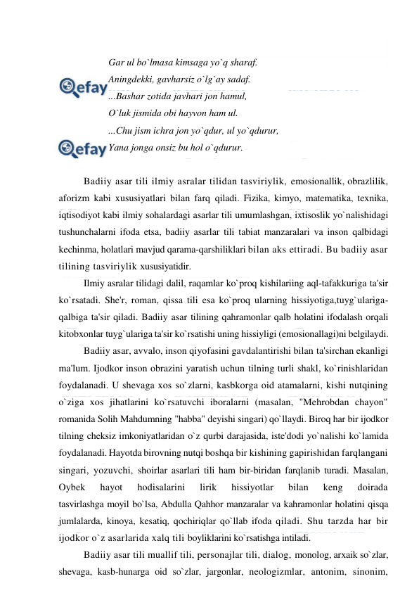  
 
 
Gar ul bo`lmasa kimsaga yo`q sharaf.  
Aningdekki, gavharsiz o`lg`ay sadaf. 
...Bashar zotida javhari jon hamul,  
O`luk jismida obi hayvon ham ul.  
...Chu jism ichra jon yo`qdur, ul yo`qdurur,  
Yana jonga onsiz bu hol o`qdurur. 
 
Badiiy asar tili ilmiy asralar tilidan tasviriylik, emosionallik, obrazlilik, 
aforizm kabi xususiyatlari bilan farq qiladi. Fizika, kimyo, matematika, texnika, 
iqtisodiyot kabi ilmiy sohalardagi asarlar tili umumlashgan, ixtisoslik yo`nalishidagi 
tushunchalarni ifoda etsa, badiiy asarlar tili tabiat manzaralari va inson qalbidagi 
kechinma, holatlari mavjud qarama-qarshiliklari bilan aks ettiradi. Bu badiiy asar 
tilining tasviriylik xususiyatidir. 
Ilmiy asralar tilidagi dalil, raqamlar ko`proq kishilariing aql-tafakkuriga ta'sir 
ko`rsatadi. She'r, roman, qissa tili esa ko`proq ularning hissiyotiga,tuyg`ulariga-
qalbiga ta'sir qiladi. Badiiy asar tilining qahramonlar qalb holatini ifodalash orqali 
kitobxonlar tuyg`ulariga ta'sir ko`rsatishi uning hissiyligi (emosionallagi)ni belgilaydi. 
Badiiy asar, avvalo, inson qiyofasini gavdalantirishi bilan ta'sirchan ekanligi 
ma'lum. Ijodkor inson obrazini yaratish uchun tilning turli shakl, ko`rinishlaridan 
foydalanadi. U shevaga xos so`zlarni, kasbkorga oid atamalarni, kishi nutqining 
o`ziga xos jihatlarini ko`rsatuvchi iboralarni (masalan, "Mehrobdan chayon" 
romanida Solih Mahdumning "habba" deyishi singari) qo`llaydi. Biroq har bir ijodkor 
tilning cheksiz imkoniyatlaridan o`z qurbi darajasida, iste'dodi yo`nalishi ko`lamida 
foydalanadi. Hayotda birovning nutqi boshqa bir kishining gapirishidan farqlangani 
singari, yozuvchi, shoirlar asarlari tili ham bir-biridan farqlanib turadi. Masalan, 
Oybek 
hayot 
hodisalarini 
lirik 
hissiyotlar 
bilan 
keng 
doirada 
tasvirlashga moyil bo`lsa, Abdulla Qahhor manzaralar va kahramonlar holatini qisqa 
jumlalarda, kinoya, kesatiq, qochiriqlar qo`llab ifoda qiladi. Shu tarzda har bir 
ijodkor o`z asarlarida xalq tili boyliklarini ko`rsatishga intiladi. 
Badiiy asar tili muallif tili, personajlar tili, dialog, monolog, arxaik so`zlar, 
shevaga, kasb-hunarga oid so`zlar, jargonlar, neologizmlar, antonim, sinonim, 
