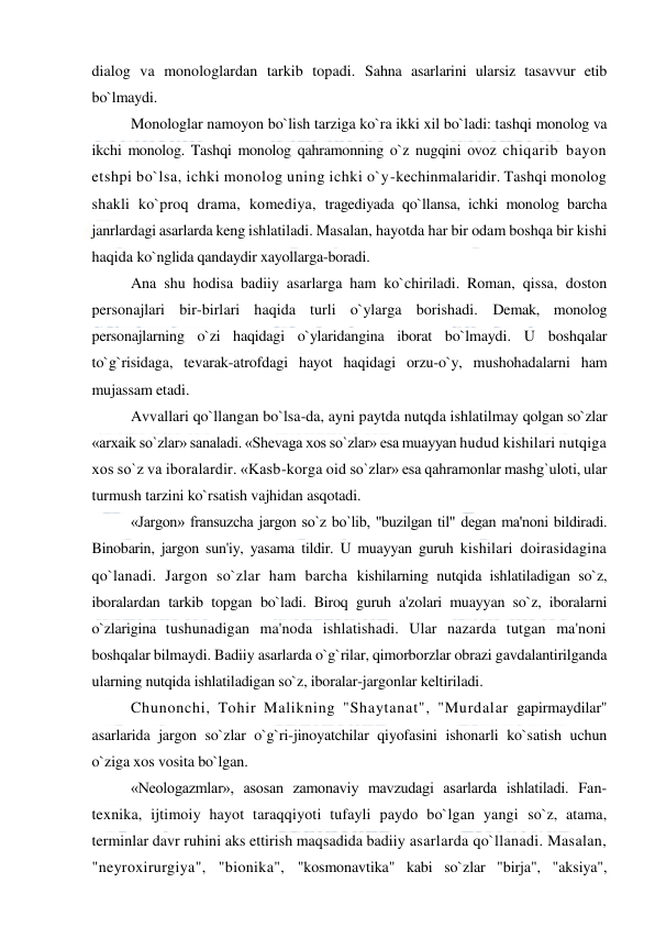  
 
dialog va monologlardan tarkib topadi. Sahna asarlarini ularsiz tasavvur etib 
bo`lmaydi.  
Monologlar namoyon bo`lish tarziga ko`ra ikki xil bo`ladi: tashqi monolog va 
ikchi monolog. Tashqi monolog qahramonning o`z nugqini ovoz chiqarib bayon 
etshpi bo`lsa, ichki monolog uning ichki o`y-kechinmalaridir. Tashqi monolog 
shakli ko`proq drama, komediya, tragediyada qo`llansa, ichki monolog barcha 
janrlardagi asarlarda keng ishlatiladi. Masalan, hayotda har bir odam boshqa bir kishi 
haqida ko`nglida qandaydir xayollarga-boradi. 
Ana shu hodisa badiiy asarlarga ham ko`chiriladi. Roman, qissa, doston 
personajlari bir-birlari haqida turli o`ylarga borishadi. Demak, monolog 
personajlarning o`zi haqidagi o`ylaridangina iborat bo`lmaydi. U boshqalar 
to`g`risidaga, tevarak-atrofdagi hayot haqidagi orzu-o`y, mushohadalarni ham 
mujassam etadi. 
Avvallari qo`llangan bo`lsa-da, ayni paytda nutqda ishlatilmay qolgan so`zlar 
«arxaik so`zlar» sanaladi. «Shevaga xos so`zlar» esa muayyan hudud kishilari nutqiga 
xos so`z va iboralardir. «Kasb-korga oid so`zlar» esa qahramonlar mashg`uloti, ular 
turmush tarzini ko`rsatish vajhidan asqotadi. 
«Jargon» fransuzcha jargon so`z bo`lib, "buzilgan til" degan ma'noni bildiradi. 
Binobarin, jargon sun'iy, yasama tildir. U muayyan guruh kishilari doirasidagina 
qo`lanadi. Jargon so`zlar ham barcha kishilarning nutqida ishlatiladigan so`z, 
iboralardan tarkib topgan bo`ladi. Biroq guruh a'zolari muayyan so`z, iboralarni 
o`zlarigina tushunadigan ma'noda ishlatishadi. Ular nazarda tutgan ma'noni 
boshqalar bilmaydi. Badiiy asarlarda o`g`rilar, qimorborzlar obrazi gavdalantirilganda 
ularning nutqida ishlatiladigan so`z, iboralar-jargonlar keltiriladi. 
Chunonchi, Tohir Malikning "Shaytanat", "Murdalar gapirmaydilar" 
asarlarida jargon so`zlar o`g`ri-jinoyatchilar qiyofasini ishonarli ko`satish uchun 
o`ziga xos vosita bo`lgan. 
«Neologazmlar», asosan zamonaviy mavzudagi asarlarda ishlatiladi. Fan-
texnika, ijtimoiy hayot taraqqiyoti tufayli paydo bo`lgan yangi so`z, atama, 
terminlar davr ruhini aks ettirish maqsadida badiiy asarlarda qo`llanadi. Masalan, 
"neyroxirurgiya", "bionika", "kosmonavtika" kabi so`zlar "birja", "aksiya", 
