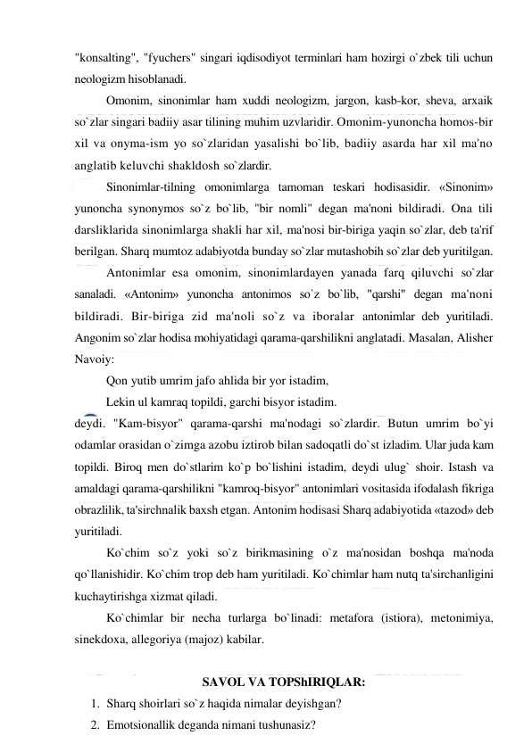  
 
"konsalting", "fyuchers" singari iqdisodiyot terminlari ham hozirgi o`zbek tili uchun 
neologizm hisoblanadi. 
Omonim, sinonimlar ham xuddi neologizm, jargon, kasb-kor, sheva, arxaik 
so`zlar singari badiiy asar tilining muhim uzvlaridir. Omonim-yunoncha homos-bir 
xil va onyma-ism yo so`zlaridan yasalishi bo`lib, badiiy asarda har xil ma'no 
anglatib keluvchi shakldosh so`zlardir. 
Sinonimlar-tilning omonimlarga tamoman teskari hodisasidir. «Sinonim» 
yunoncha synonymos so`z bo`lib, "bir nomli" degan ma'noni bildiradi. Ona tili 
darsliklarida sinonimlarga shakli har xil, ma'nosi bir-biriga yaqin so`zlar, deb ta'rif 
berilgan. Sharq mumtoz adabiyotda bunday so`zlar mutashobih so`zlar deb yuritilgan. 
Antonimlar esa omonim, sinonimlardayen yanada farq qiluvchi so`zlar 
sanaladi. «Antonim» yunoncha antonimos so`z bo`lib, "qarshi" degan ma'noni 
bildiradi. Bir-biriga zid ma'noli so`z va iboralar antonimlar deb yuritiladi. 
Angonim so`zlar hodisa mohiyatidagi qarama-qarshilikni anglatadi. Masalan, Alisher 
Navoiy: 
Qon yutib umrim jafo ahlida bir yor istadim, 
Lekin ul kamraq topildi, garchi bisyor istadim. 
deydi. "Kam-bisyor" qarama-qarshi ma'nodagi so`zlardir. Butun umrim bo`yi 
odamlar orasidan o`zimga azobu iztirob bilan sadoqatli do`st izladim. Ular juda kam 
topildi. Biroq men do`stlarim ko`p bo`lishini istadim, deydi ulug` shoir. Istash va 
amaldagi qarama-qarshilikni "kamroq-bisyor" antonimlari vositasida ifodalash fikriga 
obrazlilik, ta'sirchnalik baxsh etgan. Antonim hodisasi Sharq adabiyotida «tazod» deb 
yuritiladi. 
Ko`chim so`z yoki so`z birikmasining o`z ma'nosidan boshqa ma'noda 
qo`llanishidir. Ko`chim trop deb ham yuritiladi. Ko`chimlar ham nutq ta'sirchanligini 
kuchaytirishga xizmat qiladi. 
Ko`chimlar bir necha turlarga bo`linadi: metafora (istiora), metonimiya, 
sinekdoxa, allegoriya (majoz) kabilar.  
 
SAVOL VA TOPShIRIQLAR: 
1. Sharq shoirlari so`z haqida nimalar deyishgan?  
2. Emotsionallik deganda nimani tushunasiz?  
