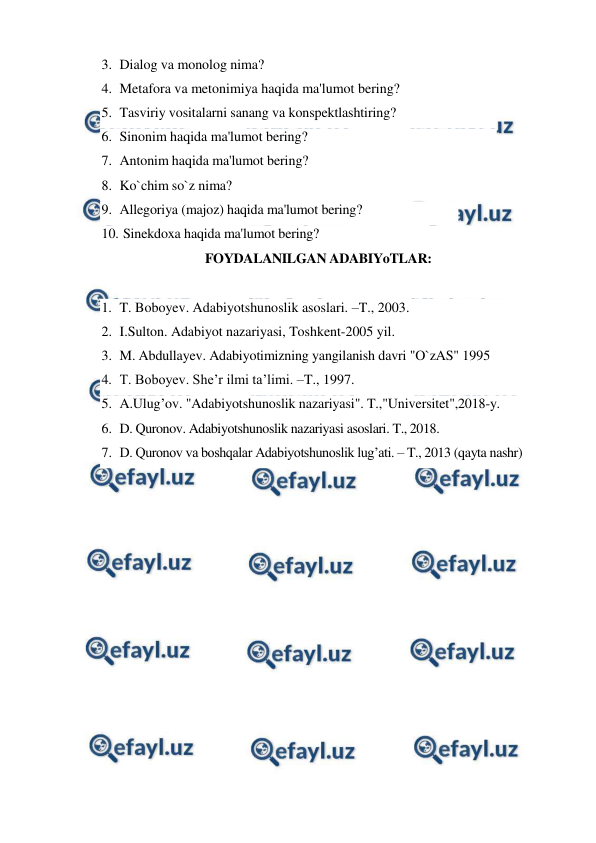  
 
3. Dialog va monolog nima? 
4. Metafora va metonimiya haqida ma'lumot bering?  
5. Tasviriy vositalarni sanang va konspektlashtiring?  
6. Sinonim haqida ma'lumot bering?  
7. Antonim haqida ma'lumot bering?  
8. Ko`chim so`z nima? 
9. Allegoriya (majoz) haqida ma'lumot bering?  
10. 
 Sinekdoxa haqida ma'lumot bering? 
FOYDALANILGAN ADABIYoTLAR: 
 
1. T. Boboyev. Adabiyotshunoslik asoslari. –T., 2003. 
2. I.Sulton. Adabiyot nazariyasi, Toshkent-2005 yil.  
3. M. Abdullayev. Adabiyotimizning yangilanish davri "O`zAS" 1995 
4. T. Boboyev. She’r ilmi ta’limi. –T., 1997. 
5. A.Ulug’ov. "Adabiyotshunoslik nazariyasi". T.,"Universitet",2018-y. 
6. D. Quronov. Adabiyotshunoslik nazariyasi asoslari. T., 2018. 
7. D. Quronov va boshqalar Adabiyotshunoslik lug’ati. – T., 2013 (qayta nashr) 
 
