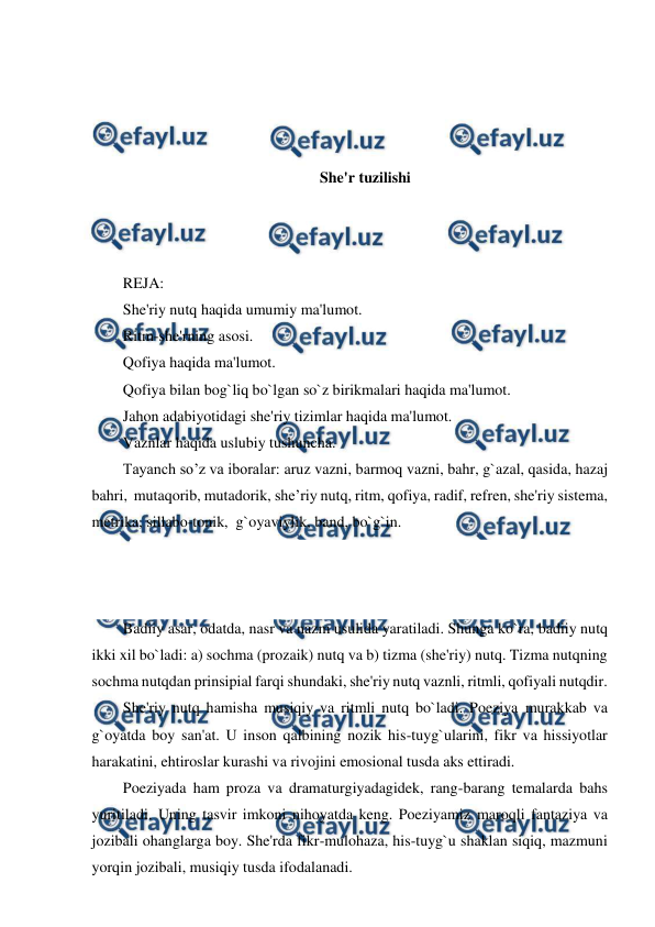  
 
 
 
 
 
She'r tuzilishi 
 
 
 
REJA: 
She'riy nutq haqida umumiy ma'lumot. 
Ritm-she'rning asosi. 
Qofiya haqida ma'lumot. 
Qofiya bilan bog`liq bo`lgan so`z birikmalari haqida ma'lumot. 
Jahon adabiyotidagi she'riy tizimlar haqida ma'lumot. 
Vaznlar haqida uslubiy tushuncha. 
Tayanch so’z va iboralar: aruz vazni, barmoq vazni, bahr, g`azal, qasida, hazaj 
bahri,  mutaqorib, mutadorik, she’riy nutq, ritm, qofiya, radif, refren, she'riy sistema, 
metrika, sillabo-tonik,  g`oyaviylik, band, bo`g`in. 
 
 
 
Badiiy asar, odatda, nasr va nazm usulida yaratiladi. Shunga ko`ra, badiiy nutq 
ikki xil bo`ladi: a) sochma (prozaik) nutq va b) tizma (she'riy) nutq. Tizma nutqning 
sochma nutqdan prinsipial farqi shundaki, she'riy nutq vaznli, ritmli, qofiyali nutqdir. 
She'riy nutq hamisha musiqiy va ritmli nutq bo`ladi. Poeziya murakkab va 
g`oyatda boy san'at. U inson qalbining nozik his-tuyg`ularini, fikr va hissiyotlar 
harakatini, ehtiroslar kurashi va rivojini emosional tusda aks ettiradi. 
Poeziyada ham proza va dramaturgiyadagidek, rang-barang temalarda bahs 
yuritiladi. Uning tasvir imkoni nihoyatda keng. Poeziyamiz maroqli fantaziya va 
jozibali ohanglarga boy. She'rda fikr-mulohaza, his-tuyg`u shaklan siqiq, mazmuni 
yorqin jozibali, musiqiy tusda ifodalanadi. 
