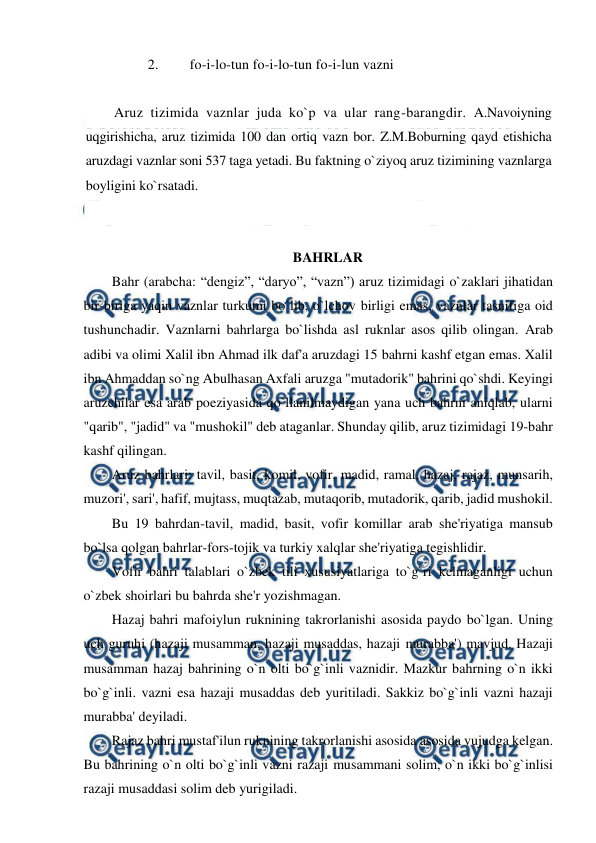  
 
2. 
fo-i-lo-tun fo-i-lo-tun fo-i-lun vazni 
 
Aruz tizimida vaznlar juda ko`p va ular rang-barangdir. A.Navoiyning 
uqgirishicha, aruz tizimida 100 dan ortiq vazn bor. Z.M.Boburning qayd etishicha 
aruzdagi vaznlar soni 537 taga yetadi. Bu faktning o`ziyoq aruz tizimining vaznlarga 
boyligini ko`rsatadi. 
 
 
BAHRLAR  
Bahr (arabcha: “dengiz”, “daryo”, “vazn”) aruz tizimidagi o`zaklari jihatidan 
bir-biriga yaqin vaznlar turkumi bo`lib, o`lchov birligi emas, vaznlar tasnifiga oid 
tushunchadir. Vaznlarni bahrlarga bo`lishda asl ruknlar asos qilib olingan. Arab 
adibi va olimi Xalil ibn Ahmad ilk daf'a aruzdagi 15 bahrni kashf etgan emas. Xalil 
ibn Ahmaddan so`ng Abulhasan Axfali aruzga "mutadorik" bahrini qo`shdi. Keyingi 
aruzchilar esa arab poeziyasida qo`llanilmaydigan yana uch bahrni aniqlab, ularni 
"qarib", "jadid" va "mushokil" deb ataganlar. Shunday qilib, aruz tizimidagi 19-bahr 
kashf qilingan. 
Aruz bahrlari: tavil, basit, komil, vofir, madid, ramal, hazaj, rajaz, munsarih, 
muzori', sari', hafif, mujtass, muqtazab, mutaqorib, mutadorik, qarib, jadid mushokil. 
Bu 19 bahrdan-tavil, madid, basit, vofir komillar arab she'riyatiga mansub 
bo`lsa qolgan bahrlar-fors-tojik va turkiy xalqlar she'riyatiga tegishlidir. 
Vofir bahri talablari o`zbek tili xususiyatlariga to`g`ri kelmaganligi uchun 
o`zbek shoirlari bu bahrda she'r yozishmagan. 
Hazaj bahri mafoiylun ruknining takrorlanishi asosida paydo bo`lgan. Uning 
uch guruhi (hazaji musamman, hazaji musaddas, hazaji murabba') mavjud. Hazaji 
musamman hazaj bahrining o`n olti bo`g`inli vaznidir. Mazkur bahrning o`n ikki 
bo`g`inli. vazni esa hazaji musaddas deb yuritiladi. Sakkiz bo`g`inli vazni hazaji 
murabba' deyiladi. 
Rajaz bahri mustaf'ilun ruknining takrorlanishi asosida asosida vujudga kelgan. 
Bu bahrining o`n olti bo`g`inli vazni razaji musammani solim, o`n ikki bo`g`inlisi 
razaji musaddasi solim deb yurigiladi. 
