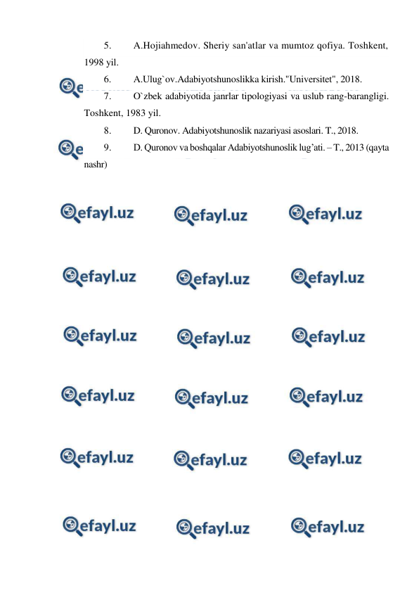  
 
5. 
A.Hojiahmedov. Sheriy san'atlar va mumtoz qofiya. Toshkent, 
1998 yil. 
6. 
A.Ulug`ov.Adabiyotshunoslikka kirish."Universitet", 2018.  
7. 
O`zbek adabiyotida janrlar tipologiyasi va uslub rang-barangligi. 
Toshkent, 1983 yil. 
8. 
D. Quronov. Adabiyotshunoslik nazariyasi asoslari. T., 2018. 
9. 
D. Quronov va boshqalar Adabiyotshunoslik lug’ati. – T., 2013 (qayta 
nashr) 
 
