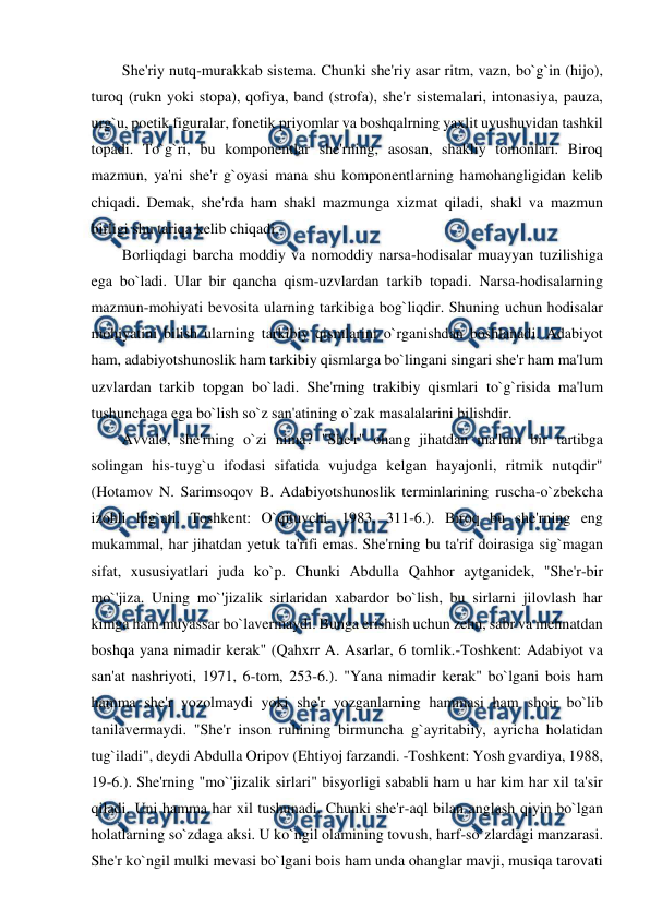  
 
She'riy nutq-murakkab sistema. Chunki she'riy asar ritm, vazn, bo`g`in (hijo), 
turoq (rukn yoki stopa), qofiya, band (strofa), she'r sistemalari, intonasiya, pauza, 
urg`u, poetik figuralar, fonetik priyomlar va boshqalrning yaxlit uyushuvidan tashkil 
topadi. To`g`ri, bu komponentlar she'rning, asosan, shakliy tomonlari. Biroq 
mazmun, ya'ni she'r g`oyasi mana shu komponentlarning hamohangligidan kelib 
chiqadi. Demak, she'rda ham shakl mazmunga xizmat qiladi, shakl va mazmun 
birligi shu tariqa kelib chiqadi. 
Borliqdagi barcha moddiy va nomoddiy narsa-hodisalar muayyan tuzilishiga 
ega bo`ladi. Ular bir qancha qism-uzvlardan tarkib topadi. Narsa-hodisalarning 
mazmun-mohiyati bevosita ularning tarkibiga bog`liqdir. Shuning uchun hodisalar 
mohiyatini bilish ularning tarkibiy qismlarini o`rganishdan boshlanadi. Adabiyot 
ham, adabiyotshunoslik ham tarkibiy qismlarga bo`lingani singari she'r ham ma'lum 
uzvlardan tarkib topgan bo`ladi. She'rning trakibiy qismlari to`g`risida ma'lum 
tushunchaga ega bo`lish so`z san'atining o`zak masalalarini bilishdir. 
Avvalo, she'rning o`zi nima? "She'r" ohang jihatdan ma'lum bir tartibga 
solingan his-tuyg`u ifodasi sifatida vujudga kelgan hayajonli, ritmik nutqdir" 
(Hotamov N. Sarimsoqov B. Adabiyotshunoslik terminlarining ruscha-o`zbekcha 
izohli lug`ati. Toshkent: O`qituvchi. 1983, 311-6.). Biroq bu she'rning eng 
mukammal, har jihatdan yetuk ta'rifi emas. She'rning bu ta'rif doirasiga sig`magan 
sifat, xususiyatlari juda ko`p. Chunki Abdulla Qahhor aytganidek, "She'r-bir 
mo`'jiza. Uning mo`'jizalik sirlaridan xabardor bo`lish, bu sirlarni jilovlash har 
kimga ham muyassar bo`lavermaydi. Bunga erishish uchun zehn, sabr va mehnatdan 
boshqa yana nimadir kerak" (Qahxrr A. Asarlar, 6 tomlik.-Toshkent: Adabiyot va 
san'at nashriyoti, 1971, 6-tom, 253-6.). "Yana nimadir kerak" bo`lgani bois ham 
hamma she'r yozolmaydi yoki she'r yozganlarning hammasi ham shoir bo`lib 
tanilavermaydi. "She'r inson ruhining birmuncha g`ayritabiiy, ayricha holatidan 
tug`iladi", deydi Abdulla Oripov (Ehtiyoj farzandi. -Toshkent: Yosh gvardiya, 1988, 
19-6.). She'rning "mo`'jizalik sirlari" bisyorligi sababli ham u har kim har xil ta'sir 
qiladi. Uni hamma har xil tushunadi. Chunki she'r-aql bilan anglash qiyin bo`lgan 
holatlarning so`zdaga aksi. U ko`ngil olamining tovush, harf-so`zlardagi manzarasi. 
She'r ko`ngil mulki mevasi bo`lgani bois ham unda ohanglar mavji, musiqa tarovati 
