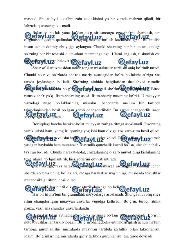 
 
mavjud. Shu tufayli u qalbni zabt etadi-kishni yo bir zumda mahzun qiladi, bir 
lahzada quvonchga ko`madi. 
Bulardan bo`lak yana ko`dan-ko`p sir-sanoatga ega she'rni sharhlash, uni 
o`rganishta qadim-qadimdan ishtiyoq, havas, intilish kuchli bo`lgan. Bu intilish 
inson uchun doimiy ehtiyojga aylangan. Chunki she'rning har bir unsuri, undagi 
so`zning har bir tovushi olam-olam mazmunga ega. Ularni anglash, tushunish esa 
aqlga quvvat, ruhga halovat beradi. 
She'r so`zlar tizmasidan tarkib topgan misralardan tuzilishi aniq ko`rinib turadi. 
Chunki so`z va so`zlarda she'rda nasriy asardagidan ko`ra bo`lakcha-o`ziga xos 
tarzda joylashgan bo`ladi. She'rning alohida belgilaridan dastlabkisi ritmdir. 
Qofiyasiz, misralarida bo`g`inlar miqdori har xil she'rlar bo`lishi mumkin. Biroq 
ritmsiz she'r yo`q. Ritm-she'rning asosi. Ritm-she'riy nutqning ko`rki. U muayyan 
vazndagi 
nugq 
bo`laklarining 
misralar, 
banddarda 
ma'lum 
bir 
tartibda 
takrorlanishidan hosil bo`lgan zarbli ohangdorlikdir. Bu zarbli ohangdorlik inson 
sezgilariga ta'sir qiladi. 
Borliqdagi barcha harakat-holat muayyan zarbga-ritmga asoslanadi. Insonning 
yurak urishi ham, yomg`ir, qorning yog`ishi ham o`ziga xos zarb-ritm hosil qiladi. 
Qo`shiq, kuy ham avval shu hodisa tufayli vujudga keladi. Raqsda ham, haykaltarosh 
yasagan haykalda ham mutanosiblik-ritmlik qanchalik kuchli bo`lsa, ular shunchalik 
ta'siran bo`ladi. Chunki harakat-holat, chizgilarning o`zaro muvofiqligi kishilarning 
tuyg`ularini to`lqinlantirib, hissiyotlarini quvvatlantiradi. 
She'r so`zga, raks harakatga, musiqa tovushlarga asoslanadi. Shuning uchun 
she'rda so`z va uning bo`laklari, raqsga harakatlar uyg`unligi, musiqada tovushlar 
mutanosibligi ritmni hosil qiladi. 
Ma'lumki, har bir til o`ziga xos tuzilishga ega bo`ladi. 
Har bir til ma'lum bir grammatik me'yorlarga asoslanadi. Shunga muvofiq she'r 
ritmi ohangdorligini muayyan unsurlar vujudga keltiradi. Bo`g`in, turoq, ritmik 
pauza, vazn ana shunday unsurlardandir. 
Bir nafas bilan aytiladigan so`z va so`zning bo`lagi bo`gan deyiladi. Bo`g`in 
nutq tovushlarilan tarkib topgan. Bo`g`in ohangdorlik-ritm hosil qilish uchun ma'lum 
tartibga guruhlanishi- misralarda muayyan tartibda izchillik bilan takrorlanishi 
lozim. Bo`g`inlarning misralarda qat'iy tartibda guruhlanishi esa turoq deyiladi. 
