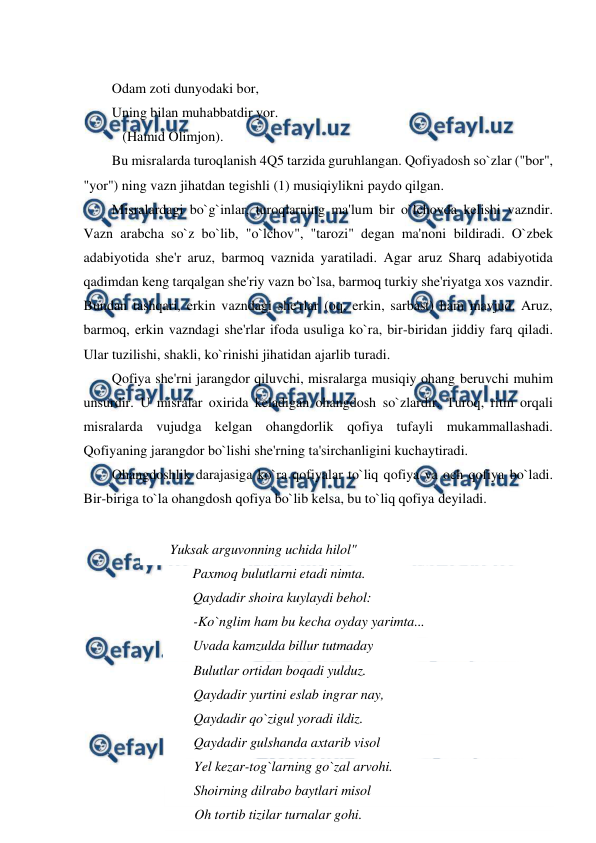  
 
 
Odam zoti dunyodaki bor, 
Uning bilan muhabbatdir yor.  
   (Hamid Olimjon). 
Bu misralarda turoqlanish 4Q5 tarzida guruhlangan. Qofiyadosh so`zlar ("bor", 
"yor") ning vazn jihatdan tegishli (1) musiqiylikni paydo qilgan. 
Misralardagi bo`g`inlar, turoqlarning ma'lum bir o`lchovda kelishi vazndir. 
Vazn arabcha so`z bo`lib, "o`lchov", "tarozi" degan ma'noni bildiradi. O`zbek 
adabiyotida she'r aruz, barmoq vaznida yaratiladi. Agar aruz Sharq adabiyotida 
qadimdan keng tarqalgan she'riy vazn bo`lsa, barmoq turkiy she'riyatga xos vazndir. 
Bundan tashqari, erkin vazndagi she'rlar (oq, erkin, sarbast) ham mavjud. Aruz, 
barmoq, erkin vazndagi she'rlar ifoda usuliga ko`ra, bir-biridan jiddiy farq qiladi. 
Ular tuzilishi, shakli, ko`rinishi jihatidan ajarlib turadi. 
Qofiya she'rni jarangdor qiluvchi, misralarga musiqiy ohang beruvchi muhim 
unsurdir. U misralar oxirida keladigan ohangdosh so`zlardir. Turoq, ritm orqali 
misralarda vujudga kelgan ohangdorlik qofiya tufayli mukammallashadi. 
Qofiyaning jarangdor bo`lishi she'rning ta'sirchanligini kuchaytiradi. 
Ohangdoshlik darajasiga ko`ra qofiyalar to`liq qofiya va och qofiya bo`ladi. 
Bir-biriga to`la ohangdosh qofiya bo`lib kelsa, bu to`liq qofiya deyiladi. 
 
Yuksak arguvonning uchida hilol" 
Paxmoq bulutlarni etadi nimta. 
Qaydadir shoira kuylaydi behol: 
-Ko`nglim ham bu kecha oyday yarimta... 
Uvada kamzulda billur tutmaday 
Bulutlar ortidan boqadi yulduz. 
Qaydadir yurtini eslab ingrar nay, 
Qaydadir qo`zigul yoradi ildiz. 
Qaydadir gulshanda axtarib visol 
Yel kezar-tog`larning go`zal arvohi. 
Shoirning dilrabo baytlari misol 
Oh tortib tizilar turnalar gohi. 
