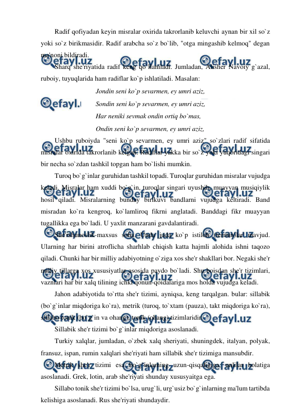  
 
Radif qofiyadan keyin misralar oxirida takrorlanib keluvchi aynan bir xil so`z 
yoki so`z birikmasidir. Radif arabcha so`z bo`lib, "otga mingashib kelmoq" degan 
ma'noni bildiradi. 
Sharq she'riyatida radif keng qo`llaniladi. Jumladan, Alisher Navoiy g`azal, 
ruboiy, tuyuqlarida ham radiflar ko`p ishlatiladi. Masalan: 
Jondin seni ko`p sevarmen, ey umri aziz,  
Sondin seni ko`p sevarmen, ey umri aziz,  
Har neniki sevmak ondin ortiq bo`mas,  
Ondin seni ko`p sevarmen, ey umri aziz, 
Ushbu ruboiyda "seni ko`p sevarmen, ey umri aziz" so`zlari radif sifatida 
misralar oxirida takrorlanib kelgan. Radiflar yakka bir so`z yoki yuqoridagi singari 
bir necha so`zdan tashkil topgan ham bo`lishi mumkin. 
Turoq bo`g`inlar guruhidan tashkil topadi. Turoqlar guruhidan misralar vujudga 
keladi. Misralar ham xuddi bo`g`in, turoqlar singari uyushib, muayyan musiqiylik 
hosil qiladi. Misralarning bunday birikuvi bandlarni vujudga keltiradi. Band 
misradan ko`ra kengroq, ko`lamliroq fikrni anglatadi. Banddagi fikr muayyan 
tugallikka ega bo`ladi. U yaxlit manzarani gavdalantiradi. 
She'rshunoslik-maxsus soha. Unda juda ko`p istiloh (termin)lar mavjud. 
Ularning har birini atroflicha sharhlab chiqish katta hajmli alohida ishni taqozo 
qiladi. Chunki har bir milliy adabiyotning o`ziga xos she'r shakllari bor. Negaki she'r 
milliy tillarga xos xususiyatlar asosida paydo bo`ladi. Shu boisdan she'r tizimlari, 
vaznlari har bir xalq tilining ichki qonun-qoidalariga mos holda vujudga keladi. 
Jahon adabiyotida to`rtta she'r tizimi, ayniqsa, keng tarqalgan. bular: sillabik 
(bo`g`inlar miqdoriga ko`ra), metrik (turoq, to`xtam (pauza), takt miqdoriga ko`ra), 
sillabo-tonik (bo`g`in va ohang), tonik (ohang) tizimlaridir. 
Sillabik she'r tizimi bo`g`inlar miqdoriga asoslanadi. 
Turkiy xalqlar, jumladan, o`zbek xalq sheriyati, shuningdek, italyan, polyak, 
fransuz, ispan, rumin xalqlari she'riyati ham sillabik she'r tizimiga mansubdir. 
Metrik she'r tizimi esa bo`g`inlarning uzun-qisqaligiga, unlilar holatiga 
asoslanadi. Grek, lotin, arab she'riyati shunday xususyaitga ega. 
Sillabo tonik she'r tizimi bo`lsa, urug`li, urg`usiz bo`g`inlarning ma'lum tartibda 
kelishiga asoslanadi. Rus she'riyati shundaydir. 
