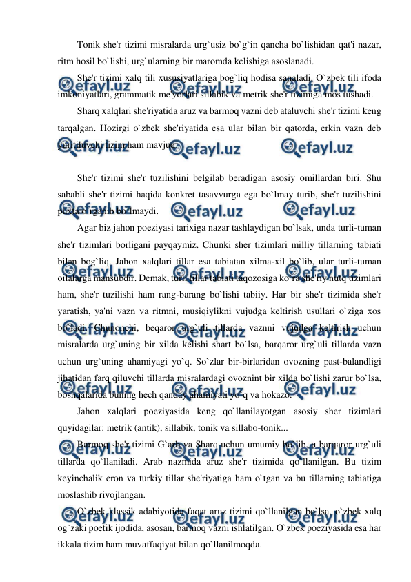  
 
Tonik she'r tizimi misralarda urg`usiz bo`g`in qancha bo`lishidan qat'i nazar, 
ritm hosil bo`lishi, urg`ularning bir maromda kelishiga asoslanadi. 
She'r tizimi xalq tili xususiyatlariga bog`liq hodisa sanaladi. O`zbek tili ifoda 
imkoniyatlari, grammatik me'yorlari sillabik va metrik she'r tizimiga mos tushadi. 
Sharq xalqlari she'riyatida aruz va barmoq vazni deb ataluvchi she'r tizimi keng 
tarqalgan. Hozirgi o`zbek she'riyatida esa ular bilan bir qatorda, erkin vazn deb 
yuritiluvchi tizim ham mavjud.  
 
She'r tizimi she'r tuzilishini belgilab beradigan asosiy omillardan biri. Shu 
sababli she'r tizimi haqida konkret tasavvurga ega bo`lmay turib, she'r tuzilishini 
puxta o`rganib bo`lmaydi. 
Agar biz jahon poeziyasi tarixiga nazar tashlaydigan bo`lsak, unda turli-tuman 
she'r tizimlari borligani payqaymiz. Chunki sher tizimlari milliy tillarning tabiati 
bilan bog`liq. Jahon xalqlari tillar esa tabiatan xilma-xil bo`lib, ular turli-tuman 
oilalarga mansubdir. Demak, turli tillar tabiati taqozosiga ko`ra she'riy nutq tizimlari 
ham, she'r tuzilishi ham rang-barang bo`lishi tabiiy. Har bir she'r tizimida she'r 
yaratish, ya'ni vazn va ritmni, musiqiylikni vujudga keltirish usullari o`ziga xos 
bo`ladi. Chunonchi, beqaror urg`uli tillarda vaznni vujudga keltirish uchun 
misralarda urg`uning bir xilda kelishi shart bo`lsa, barqaror urg`uli tillarda vazn 
uchun urg`uning ahamiyagi yo`q. So`zlar bir-birlaridan ovozning past-balandligi 
jihatidan farq qiluvchi tillarda misralardagi ovoznint bir xilda bo`lishi zarur bo`lsa, 
boshqalarida buning hech qanday ahamiyati yo`q va hokazo. 
Jahon xalqlari poeziyasida keng qo`llanilayotgan asosiy sher tizimlari 
quyidagilar: metrik (antik), sillabik, tonik va sillabo-tonik... 
Barmoq she'r tizimi G`arb va Sharq uchun umumiy bo`lib, u barqaror urg`uli 
tillarda qo`llaniladi. Arab nazmida aruz she'r tizimida qo`llanilgan. Bu tizim 
keyinchalik eron va turkiy tillar she'riyatiga ham o`tgan va bu tillarning tabiatiga 
moslashib rivojlangan. 
O`zbek klassik adabiyotida faqat aruz tizimi qo`llanilgan bo`lsa, o`zbek xalq 
og`zaki poetik ijodida, asosan, barmoq vazni ishlatilgan. O`zbek poeziyasida esa har 
ikkala tizim ham muvaffaqiyat bilan qo`llanilmoqda. 

