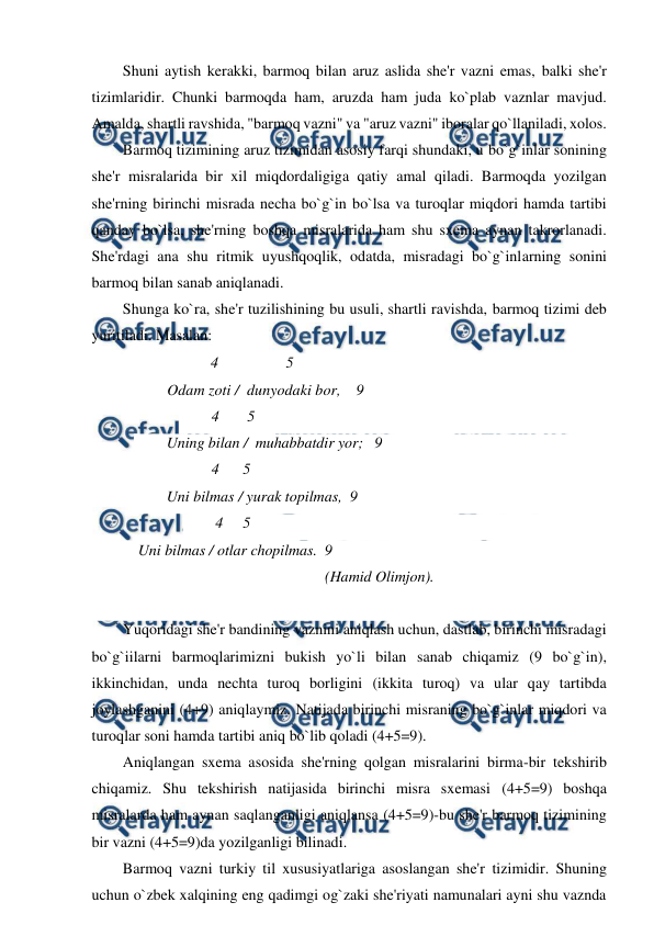  
 
Shuni aytish kerakki, barmoq bilan aruz aslida she'r vazni emas, balki she'r 
tizimlaridir. Chunki barmoqda ham, aruzda ham juda ko`plab vaznlar mavjud. 
Amalda, shartli ravshida, "barmoq vazni" va "aruz vazni" iboralar qo`llaniladi, xolos. 
Barmoq tizimining aruz tizimidan asosiy farqi shundaki, u bo`g`inlar sonining 
she'r misralarida bir xil miqdordaligiga qatiy amal qiladi. Barmoqda yozilgan 
she'rning birinchi misrada necha bo`g`in bo`lsa va turoqlar miqdori hamda tartibi 
qanday bo`lsa, she'rning boshqa misralarida ham shu sxema aynan takrorlanadi. 
She'rdagi ana shu ritmik uyushqoqlik, odatda, misradagi bo`g`inlarning sonini 
barmoq bilan sanab aniqlanadi. 
Shunga ko`ra, she'r tuzilishining bu usuli, shartli ravishda, barmoq tizimi deb 
yuritiladi. Masalan: 
 4 
 
5 
Odam zoti /  dunyodaki bor,    9 
4  
5 
Uning bilan /  muhabbatdir yor;   9 
4      5 
Uni bilmas / yurak topilmas,  9 
4     5 
 
 Uni bilmas / otlar chopilmas.  9 
  
 
 
 
 
(Hamid Olimjon). 
 
Yuqoridagi she'r bandining vaznini aniqlash uchun, dastlab, birinchi misradagi 
bo`g`iilarni barmoqlarimizni bukish yo`li bilan sanab chiqamiz (9 bo`g`in), 
ikkinchidan, unda nechta turoq borligini (ikkita turoq) va ular qay tartibda 
joylashganini (4+9) aniqlaymiz. Natijada birinchi misraning bo`g`inlar miqdori va 
turoqlar soni hamda tartibi aniq bo`lib qoladi (4+5=9). 
Aniqlangan sxema asosida she'rning qolgan misralarini birma-bir tekshirib 
chiqamiz. Shu tekshirish natijasida birinchi misra sxemasi (4+5=9) boshqa 
misralarda ham aynan saqlanganligi aniqlansa (4+5=9)-bu she'r barmoq tizimining 
bir vazni (4+5=9)da yozilganligi bilinadi. 
 
Barmoq vazni turkiy til xususiyatlariga asoslangan she'r tizimidir. Shuning 
uchun o`zbek xalqining eng qadimgi og`zaki she'riyati namunalari ayni shu vaznda 
