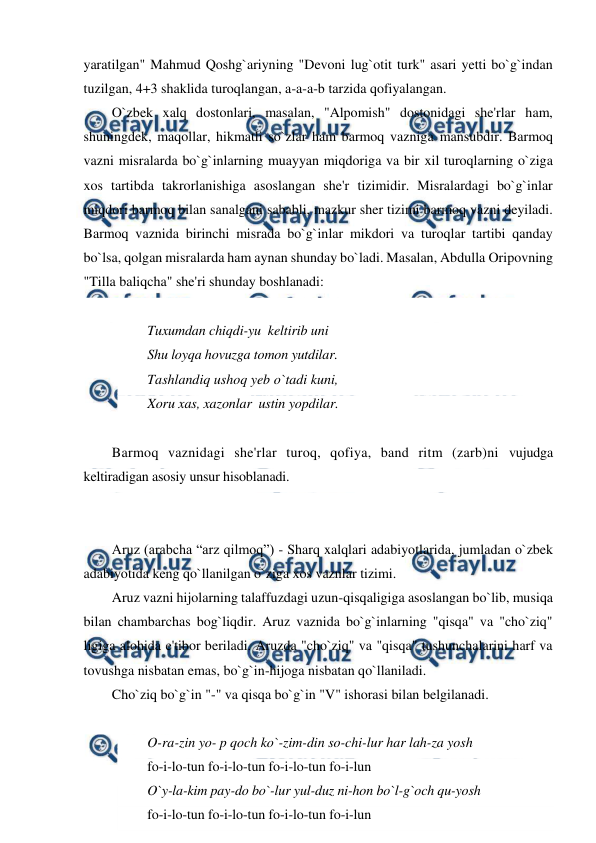  
 
yaratilgan" Mahmud Qoshg`ariyning "Devoni lug`otit turk" asari yetti bo`g`indan 
tuzilgan, 4+3 shaklida turoqlangan, a-a-a-b tarzida qofiyalangan. 
O`zbek xalq dostonlari, masalan, "Alpomish" dostonidagi she'rlar ham, 
shuningdek, maqollar, hikmatli so`zlar ham barmoq vazniga mansubdir. Barmoq 
vazni misralarda bo`g`inlarning muayyan miqdoriga va bir xil turoqlarning o`ziga 
xos tartibda takrorlanishiga asoslangan she'r tizimidir. Misralardagi bo`g`inlar 
miqdori barmoq bilan sanalgani sababli, mazkur sher tizimi barmoq vazni deyiladi. 
Barmoq vaznida birinchi misrada bo`g`inlar mikdori va turoqlar tartibi qanday 
bo`lsa, qolgan misralarda ham aynan shunday bo`ladi. Masalan, Abdulla Oripovning 
"Tilla baliqcha" she'ri shunday boshlanadi: 
 
Tuxumdan chiqdi-yu  keltirib uni  
Shu loyqa hovuzga tomon yutdilar.  
Tashlandiq ushoq yeb o`tadi kuni,  
Xoru xas, xazonlar  ustin yopdilar. 
 
Barmoq vaznidagi she'rlar turoq, qofiya, band ritm (zarb)ni vujudga 
keltiradigan asosiy unsur hisoblanadi. 
 
 
Aruz (arabcha “arz qilmoq”) - Sharq xalqlari adabiyotlarida, jumladan o`zbek 
adabiyotida keng qo`llanilgan o`ziga xos vaznlar tizimi. 
Aruz vazni hijolarning talaffuzdagi uzun-qisqaligiga asoslangan bo`lib, musiqa 
bilan chambarchas bog`liqdir. Aruz vaznida bo`g`inlarning "qisqa" va "cho`ziq" 
ligiga alohida e'tibor beriladi. Aruzda "cho`ziq" va "qisqa" tushunchalarini harf va 
tovushga nisbatan emas, bo`g`in-hijoga nisbatan qo`llaniladi. 
Cho`ziq bo`g`in "-" va qisqa bo`g`in "V" ishorasi bilan belgilanadi. 
 
O-ra-zin yo- p qoch ko`-zim-din so-chi-lur har lah-za yosh 
fo-i-lo-tun fo-i-lo-tun fo-i-lo-tun fo-i-lun 
O`y-la-kim pay-do bo`-lur yul-duz ni-hon bo`l-g`och qu-yosh 
fo-i-lo-tun fo-i-lo-tun fo-i-lo-tun fo-i-lun 
