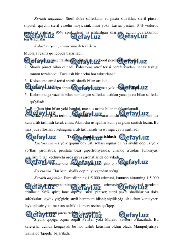  
 
Kerakli anjomlar. Steril doka salfetkalar va paxta shariklar; steril pinset, 
shpatel; qaychi; steril vazelin moyi; sink mazi yoki  Lassar pastasi; 3 % vodorod 
peroksid eritmasi; 96% spirt; steril va ishlatilgan shariklar uchun buyraksimon 
tog’orachalar. 
Kolostomiyani parvarishlash texnikasi 
Muolaja rezina qo’lqopda bajariladi.  
1. Tog’oraga bir nechta sharik solinadi va vodorod peroksid quyiladi.   
2. Sharik pinset bilan olinadi, kolostoma atrof terisi pereferiyadan  ichak teshigi 
tomon tozalanadi. Tozalash bir necha bor takrorlanadi.   
3. Kolostoma atrof terisi spirtli sharik bilan artiladi.   
4. Kolostoma atrofiga shpatel bilan qalin qilib maz yoki pasta surtiladi.   
5. Kolostomaga vazelin bilan namlangan salfetka, ustidan yana paxta bilan salfetka 
qo’yiladi.   
6. Bog’lam bint bilan yoki bandaj, maxsus tasma bilan mahkamlanadi. 
Izoh. Maz yoki pasta terini ichak hosilasi bilan zararlanishi oldini olar ekan, uni har 
kuni artib tashlash kerak emas. Aksincha ustiga har kuni yangidan surtish lozim. Bu 
maz juda ifloslanib ketsagina artib tashlanadi va o’rniga qayta surtiladi.  
Tsistostomani parvarishlash 
Tsistostoma – siydik qopini qov usti sohasi oqmasidir va siydik qopi, siydik 
yo’llari jarohatida, prostata bezi gipertrofiyasida, chanoq a’zolari funksiyasi 
buzilishi bilan kechuvchi orqa miya jarohatlarida qo’yiladi.  
Maqsad. Tsistostoma atrof terisi yallig’lanishini oldini olish.   
Ko’rsatma. Har kuni siydik qopini yuvgandan so’ng.   
Kerakli anjomlar. Furatsilinning 1:5 000 eritmasi, kumush nitratning 1:5 000 
yoki kaliy permanganatning och-pushti rang  eritmasi; 3 % vodorod peroksid 
eritmasia; 96% spirt; Jane shpritsi; steril pintset; steril paxta shariklar va doka 
salfetkalar; siydik yig’gich; suvli hammom idishi; siydik yig’ish uchun konteyner; 
leykoplastir yoki maxsus teshikli kamar; rezina qo’lqop. 
Tsistostomani parvarishlash bosqichlari: 
Siydik qopiga oqma orqali Petsser yoki Maleko kateteri o’tkaziladi. Bu 
kateterlar uchida kengayish bo’lib, tushib ketishini oldini oladi. Manipulyatsiya 
rezina qo’lqopda  bajariladi.  
