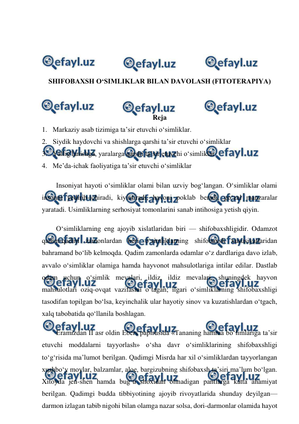  
 
 
 
 
 
SHIFOBAXSH O‘SIMLIKLAR BILAN DAVOLASH (FITOTERAPIYA) 
 
 
Reja  
1.  Markaziy asab tizimiga ta’sir etuvchi o‘simliklar. 
2.  Siydik haydovchi va shishlarga qarshi ta’sir etuvchi o‘simliklar 
3.  Yallig'lanishga, yaralarga qarshi ta’sir etuvchi o‘simliklar 
4.  Me’da-ichak faoliyatiga ta’sir etuvchi o‘simliklar 
Insoniyat hayoti o‘simliklar olami bilan uzviy bog‘langan. O‘simliklar olami 
insonni yedirib-ichiradi, kiyintiradi, havoni poklab beradi, go‘zal manzaralar 
yaratadi. Usimliklarning serhosiyat tomonlarini sanab intihosiga yetish qiyin.  
O‘simliklarning eng ajoyib xislatlaridan biri — shifobaxshligidir. Odamzot 
qadim-qadim zamonlardan beri o‘simliklarning shifobaxsh xususiyatlaridan 
bahramand bo‘lib kelmoqda. Qadim zamonlarda odamlar o‘z dardlariga davo izlab, 
avvalo o‘simliklar olamiga hamda hayvonot mahsulotlariga intilar edilar. Dastlab 
odam uchun o‘simlik mevalari, ildiz, ildiz mevalari, shuningdek hayvon 
mahsulotlari oziq-ovqat vazifasini o‘tagan; ilgari o‘simliklarning shifobaxshligi 
tasodifan topilgan bo‘lsa, keyinchalik ular hayotiy sinov va kuzatishlardan o‘tgach, 
xalq tabobatida qo‘llanila boshlagan.  
Eramizdan II asr oldin Ebers papirusida «Tananing hamma bo‘limlariga ta’sir 
etuvchi moddalarni tayyorlash» o‘sha davr o‘simliklarining shifobaxshligi 
to‘g‘risida ma’lumot berilgan. Qadimgi Misrda har xil o‘simliklardan tayyorlangan 
xushbo‘y moylar, balzamlar, aloe, bargizubning shifobaxsh ta’siri ma’lum bo‘lgan. 
Xitoyda jen-shen hamda bug‘u shoxidan olinadigan pantlarga katta ahamiyat 
berilgan. Qadimgi budda tibbiyotining ajoyib rivoyatlarida shunday deyilgan—
darmon izlagan tabib nigohi bilan olamga nazar solsa, dori-darmonlar olamida hayot 
