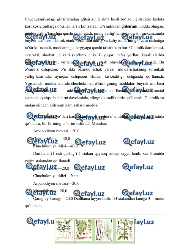  
 
Chuchukmiyadagi glitsirizindan glitsirizin kislota hosil bo‘ladi, glitsirizin kislota 
kortikosteroidlarga o‘xshab ta’sir ko‘rsatadi. O‘simlikdan glitsiram modda olingan, 
modda yallig‘lanishga qarshi ta’sir etadi, uning yallig‘lanishga qarshi mexanizmida 
buyrak usti bezi ishtirok etadi. Glitsiram natriy va kaliy ionlarining o‘zaro nisbatiga 
ta’sir ko‘rsatadi, moddaning allergiyaga qarshi ta’siri ham bor. O‘simlik damlamasi, 
ekstrakti, sharbati, eliksiri (ko‘krak eliksiri) yuqori nafas yo‘llari kasalliklarida 
balg‘am ko‘chirish, yo‘talni yumshatish, o‘rab oluvchi sifatida qo‘llanadi. Bu 
o‘simlik oshqozon, o‘n ikki barmoq ichak yarasi, me’da-ichakning surunkali 
yallig‘lanishida, ayniqsa oshqozon shirasi kislotaliligi oshganda qo‘llanadi. 
Yordamchi modda sifatida chuchukmiya o‘simligining moddalari buyrak usti bezi 
yetishmovchiligida — addisonizm holatlarida qo‘llanadi. Glitsiram bronxial 
astmani, ayniqsa bolalarni davolashda, allergik kasalliklarda qo‘llanadi. O‘simlik va 
undan olingan glitsiram kam zaharli modda.  
Yuqori nafas yo‘llari kasalliklarida bir nechta o‘simliklar birga yig‘ma sifatida 
qo‘llansa, bir-birining ta’sirini oshiradi. Masalan:  
Arpabodiyon mevasi—20,0  
Gulxayri ildizi— 40,0  
Chuchukmiya ildizi—40,0  
Damlama (1 osh qoshig‘i 1 stakan qaynoq suvda) tayyorlanib, xar 3 soatda 
yarim stakandan qo‘llanadi.  
Gulhayri ildizi—20,0  
Chuchukmiya ildizi—20,0  
Arpabodiyon mevasi—20,0  
Mavrak bargi—20,0  
Qarag‘ay kurtagi—20,0 Damlama tayyorlanib, 1/4 stakandan kuniga 3-4 marta 
qo‘llanadi.  
 
 
 
 
 
