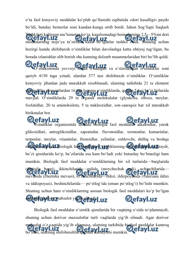  
 
o‘ta faol kimyoviy moddalar ko‘plab qo‘llanishi oqibatida «dori kasalligi» paydo 
bo‘ldi, bunday bemorlar soni kundan-kunga ortib bordi. Jahon Sog‘liqni Saqlash 
Tashkiloti keltirgan ma’lumotga ko‘ra, kasalxonadagi bemorlarning 2,5—5%ini dori 
moddalarning nojo‘ya ta’siridan kasal bo‘lganlar tashkil etadi. Shuning uchun 
hozirgi kunda shifobaxsh o‘simliklar bilan davolashga katta ehtiyoj tug‘ilgan, bu 
borada izlanishlar olib borish shu kunning dolzarb muammolaridan biri bo‘lib qoldi.  
O‘zbekistonda yovvoyi holda o‘sadigan va o‘stiriladigan o‘simliklar soni 
qariyb 4150 taga yetadi, ulardan 577 tasi shifobaxsh o‘simliklar. O‘simliklar 
kimyoviy jihatdan juda murakkab xisoblanadi, ularning tarkibida 21 ta element 
mavjud, bu elementlardan 16 tasi hamma o‘simliklarda, qolgan 5 tasi ba’zi birlarida 
mavjud. O‘simliklarda 29 ta organik molekulalar (glyukoza, riboza, moylar, 
fosfatidlar, 20 ta aminokislota, 5 ta nukleozidlar, son-sanoqsiz har xil murakkab 
birikmalar bor.  
Usimliklar organizmida alohida biologik faol moddalar alkaloidlar, yurak 
glikozidlari, antraglikozidlar, saponinlar, flavonoidlar, xromonlar, kumarinlar, 
terpenlar, moylar, vitaminlar, fitonsidlar, yelimlar, oshlovchi, shilliq va boshqa 
moddalar mavjud. Biologik faol moddalar o‘simliklarning turli qismlarida uchraydi, 
ba’zi qismlarida ko‘p, ba’zilarida esa kam bo‘ladi yoki butunlay bo‘lmasligi ham 
mumkin. Biologik faol moddalar o‘simliklarning bir xil turlarida—barglarida 
(digitalis bargi), ikkinchilarida—gulida (moychechak guli), uchinchilarida—
mevasida (chernika mevasi), to‘rtinchilarida—ildizi, ildizpoyasida (valeriana ildizi 
va iddizpoyasi), beshinchilarida— po‘stlog‘ida (eman po‘stlog‘i) bo‘lishi mumkin. 
Shuning uchun ham o‘simliklarning asosan biologik faol moddalari ko‘p bo‘lgan 
qismidan dorivor mahsulot yig‘ib olinadi.  
Biologik faol moddalar o‘simlik qismlarida bir vaqtning o‘zida to‘planmaydi, 
shuning uchun dorivor maxsulotlar turli vaqtlarda yig‘ib olinadi. Agar dorivor 
mahsulot o‘z vaqtida yig‘ib olinmasa, ularning tarkibida biofaol moddalar kamroq 
bo‘lishi, ularning shifobaxshlik qiymati kamayishi mumkin.  
