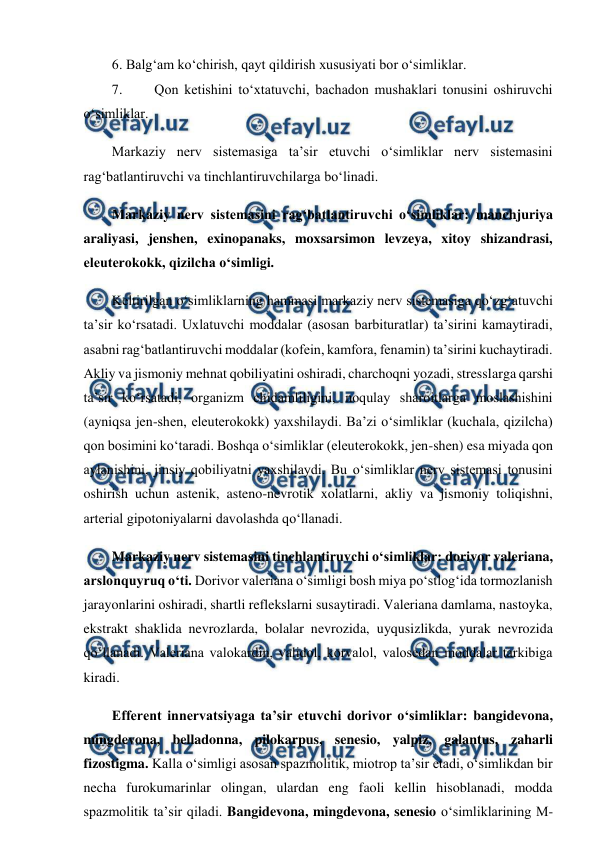  
 
6. Balg‘am ko‘chirish, qayt qildirish xususiyati bor o‘simliklar.  
7. 
Qon ketishini to‘xtatuvchi, bachadon mushaklari tonusini oshiruvchi 
o‘simliklar.  
Markaziy nerv sistemasiga ta’sir etuvchi o‘simliklar nerv sistemasini 
rag‘batlantiruvchi va tinchlantiruvchilarga bo‘linadi.  
Markaziy nerv sistemasini rag‘batlantiruvchi o‘simliklar: manchjuriya 
araliyasi, jenshen, exinopanaks, moxsarsimon levzeya, xitoy shizandrasi, 
eleuterokokk, qizilcha o‘simligi.  
Keltirilgan o‘simliklarning hammasi markaziy nerv sistemasiga qo‘zg‘atuvchi 
ta’sir ko‘rsatadi. Uxlatuvchi moddalar (asosan barbituratlar) ta’sirini kamaytiradi, 
asabni rag‘batlantiruvchi moddalar (kofein, kamfora, fenamin) ta’sirini kuchaytiradi. 
Akliy va jismoniy mehnat qobiliyatini oshiradi, charchoqni yozadi, stresslarga qarshi 
ta’sir ko‘rsatadi, organizm chidamliligini, noqulay sharoitlarga moslashishini 
(ayniqsa jen-shen, eleuterokokk) yaxshilaydi. Ba’zi o‘simliklar (kuchala, qizilcha) 
qon bosimini ko‘taradi. Boshqa o‘simliklar (eleuterokokk, jen-shen) esa miyada qon 
aylanishini, jinsiy qobiliyatni yaxshilaydi. Bu o‘simliklar nerv sistemasi tonusini 
oshirish uchun astenik, asteno-nevrotik xolatlarni, akliy va jismoniy toliqishni, 
arterial gipotoniyalarni davolashda qo‘llanadi.  
Markaziy nerv sistemasini tinchlantiruvchi o‘simliklar: dorivor valeriana, 
arslonquyruq o‘ti. Dorivor valeriana o‘simligi bosh miya po‘stlog‘ida tormozlanish 
jarayonlarini oshiradi, shartli reflekslarni susaytiradi. Valeriana damlama, nastoyka, 
ekstrakt shaklida nevrozlarda, bolalar nevrozida, uyqusizlikda, yurak nevrozida 
qo‘llanadi. Valeriana valokardin, validol, korvalol, valosedan moddalar tarkibiga 
kiradi.  
Efferent innervatsiyaga ta’sir etuvchi dorivor o‘simliklar: bangidevona, 
mingdevona, belladonna, pilokarpus, senesio, yalpiz, galantus, zaharli 
fizostigma. Kalla o‘simligi asosan spazmolitik, miotrop ta’sir etadi, o‘simlikdan bir 
necha furokumarinlar olingan, ulardan eng faoli kellin hisoblanadi, modda 
spazmolitik ta’sir qiladi. Bangidevona, mingdevona, senesio o‘simliklarining M-
