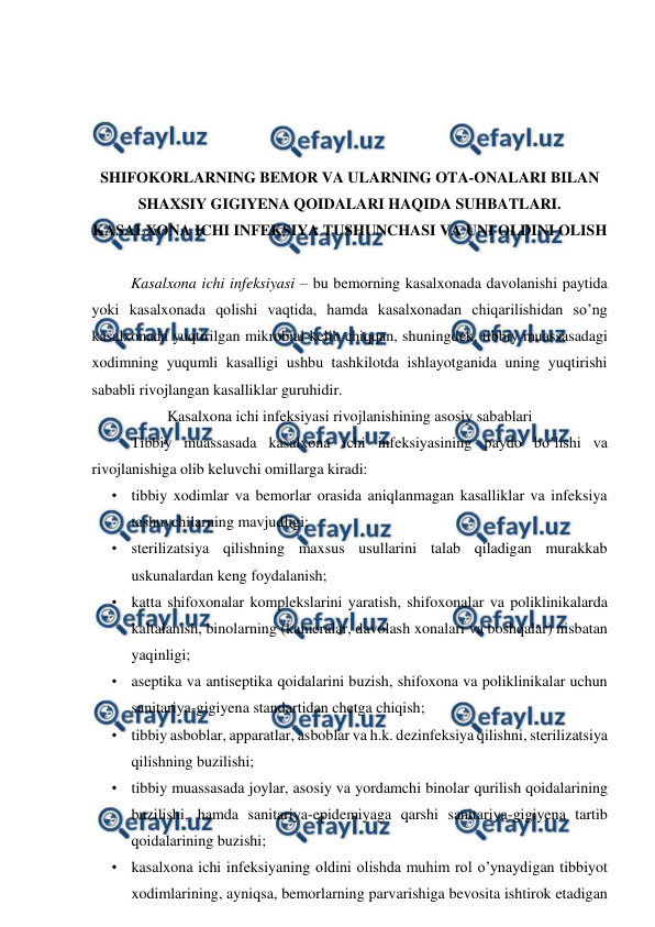  
 
 
 
 
 
SHIFOKORLARNING BEMOR VA ULARNING OTA-ONALARI BILAN 
SHAXSIY GIGIYENA QOIDALARI HAQIDA SUHBATLARI. 
KASALXONA ICHI INFEKSIYA TUSHUNCHASI VA UNI OLDINI OLISH 
 
Kasalxona ichi infeksiyasi – bu bemorning kasalxonada davolanishi paytida 
yoki kasalxonada qolishi vaqtida, hamda kasalxonadan chiqarilishidan so’ng 
kasalxonada yuqtirilgan mikrobial kelib chiqqan, shuningdek, tibbiy muassasadagi 
xodimning yuqumli kasalligi ushbu tashkilotda ishlayotganida uning yuqtirishi 
sababli rivojlangan kasalliklar guruhidir. 
Kasalxona ichi infeksiyasi rivojlanishining asosiy sabablari 
Tibbiy muassasada kasalxona ichi infeksiyasining paydo bo’lishi va 
rivojlanishiga olib keluvchi omillarga kiradi: 
• tibbiy xodimlar va bemorlar orasida aniqlanmagan kasalliklar va infeksiya 
tashuvchilarning mavjudligi; 
• sterilizatsiya qilishning maxsus usullarini talab qiladigan murakkab 
uskunalardan keng foydalanish; 
• katta shifoxonalar komplekslarini yaratish, shifoxonalar va poliklinikalarda 
kaltalanish, binolarning (kameralar, davolash xonalari va boshqalar) nisbatan 
yaqinligi; 
• aseptika va antiseptika qoidalarini buzish, shifoxona va poliklinikalar uchun 
sanitariya-gigiyena standartidan chetga chiqish; 
• tibbiy asboblar, apparatlar, asboblar va h.k. dezinfeksiya qilishni, sterilizatsiya 
qilishning buzilishi; 
• tibbiy muassasada joylar, asosiy va yordamchi binolar qurilish qoidalarining 
buzilishi, hamda sanitariya-epidemiyaga qarshi sanitariya-gigiyena tartib 
qoidalarining buzishi; 
• kasalxona ichi infeksiyaning oldini olishda muhim rol o’ynaydigan tibbiyot 
xodimlarining, ayniqsa, bemorlarning parvarishiga bevosita ishtirok etadigan 
