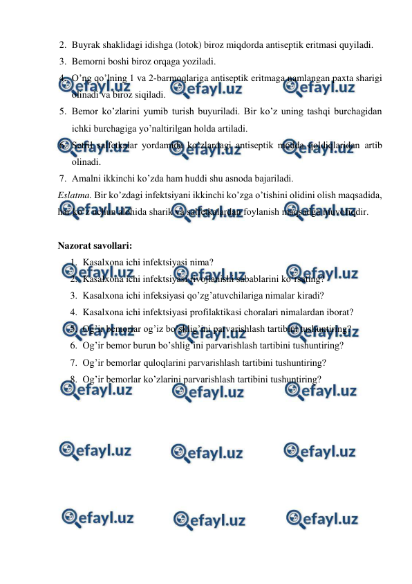  
 
2. Buyrak shaklidagi idishga (lotok) biroz miqdorda antiseptik eritmasi quyiladi. 
3. Bemorni boshi biroz orqaga yoziladi. 
4. O’ng qo’lning 1 va 2-barmoqlariga antiseptik eritmaga namlangan paxta sharigi 
olinadi va biroz siqiladi. 
5. Bemor ko’zlarini yumib turish buyuriladi. Bir ko’z uning tashqi burchagidan 
ichki burchagiga yo’naltirilgan holda artiladi. 
6. Setril salfetkalar yordamida ko’zlardagi antiseptik modda qoldiqlaridan artib 
olinadi. 
7. Amalni ikkinchi ko’zda ham huddi shu asnoda bajariladi. 
Eslatma. Bir ko’zdagi infektsiyani ikkinchi ko’zga o’tishini olidini olish maqsadida, 
har ko’z uchun alohida sharik va salfetkalardan foylanish maqsadga muvofiqdir. 
 
Nazorat savollari: 
1. Kasalxona ichi infektsiyasi nima? 
2. Kasalxona ichi infektsiyasi rivojlanishi sabablarini ko’rsating? 
3. Kasalxona ichi infeksiyasi qo’zg’atuvchilariga nimalar kiradi? 
4. Kasalxona ichi infektsiyasi profilaktikasi choralari nimalardan iborat? 
5. Og’ir bemorlar og’iz bo’shlig’ini parvarishlash tartibini tushuntiring? 
6. Og’ir bemor burun bo’shlig’ini parvarishlash tartibini tushuntiring? 
7. Og’ir bemorlar quloqlarini parvarishlash tartibini tushuntiring? 
8. Og’ir bemorlar ko’zlarini parvarishlash tartibini tushuntiring? 
 
