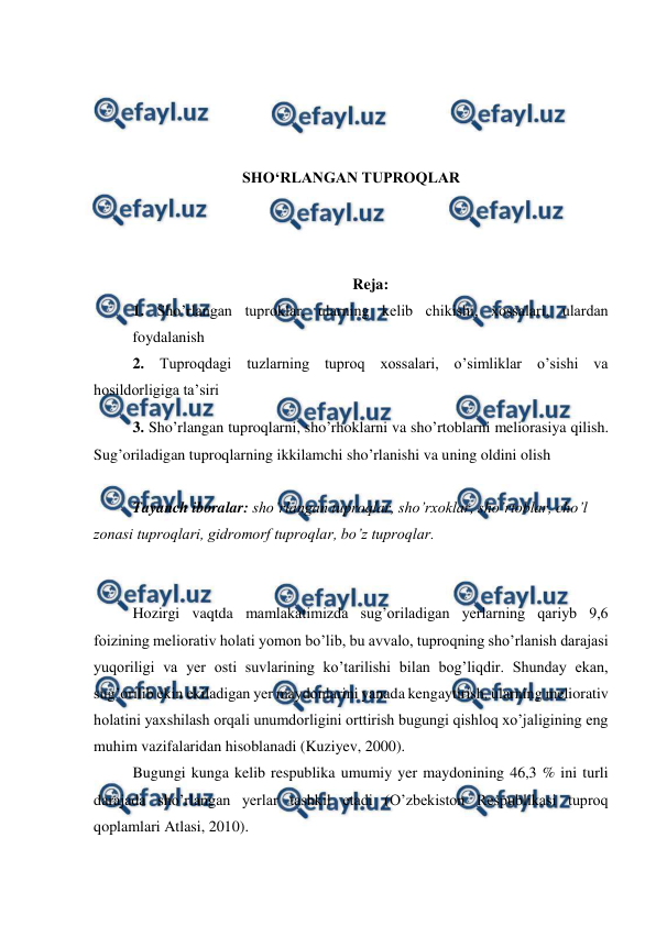  
 
 
 
 
 
SHO‘RLANGAN TUPROQLAR 
 
 
 
Reja: 
1. Sho’rlangan tuproklar, ularning kelib chikishi, xossalari, ulardan 
foydalanish  
2. Tuproqdagi tuzlarning tuproq xossalari, o’simliklar o’sishi va 
hosildorligiga ta’siri 
3. Sho’rlangan tuproqlarni, sho’rhoklarni va sho’rtoblarni meliorasiya qilish. 
Sug’oriladigan tuproqlarning ikkilamchi sho’rlanishi va uning oldini olish 
 
Tayanch iboralar: sho’rlangan tuproqlar, sho’rxoklar, sho’rtoblar, cho’l 
zonasi tuproqlari, gidromorf tuproqlar, bo’z tuproqlar. 
 
 
Hozirgi vaqtda mamlakatimizda sug’oriladigan yerlarning qariyb 9,6 
foizining meliorativ holati yomon bo’lib, bu avvalo, tuproqning sho’rlanish darajasi 
yuqoriligi va yer osti suvlarining ko’tarilishi bilan bog’liqdir. Shunday ekan, 
sug’orilib ekin ekiladigan yer maydonlarini yanada kengaytirish, ularning meliorativ 
holatini yaxshilash orqali unumdorligini orttirish bugungi qishloq xo’jaligining eng 
muhim vazifalaridan hisoblanadi (Kuziyev, 2000). 
Bugungi kunga kelib respublika umumiy yer maydonining 46,3 % ini turli 
darajada sho’rlangan yerlar tashkil etadi (O’zbekiston Respublikasi tuproq 
qoplamlari Atlasi, 2010). 
