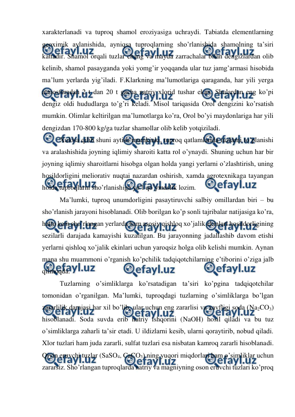  
 
xarakterlanadi va tuproq shamol eroziyasiga uchraydi. Tabiatda elementlarning 
geoximik aylanishida, ayniqsa tuproqlarning sho’rlanishida shamolning ta’siri 
kattadir. Shamol orqali tuzlar chang va mayda zarrachalar bilan dengizlardan olib 
kelinib, shamol pasayganda yoki yomg’ir yoqqanda ular tuz jamg’armasi hisobida 
ma’lum yerlarda yig’iladi. F.Klarkning ma’lumotlariga qaraganda, har yili yerga 
atmosferadan 2 t dan 20 t gacha natriy xlorid tushar ekan. Shulardan eng ko’pi 
dengiz oldi hududlarga to’g’ri keladi. Misol tariqasida Orol dengizini ko’rsatish 
mumkin. Olimlar keltirilgan ma’lumotlarga ko’ra, Orol bo’yi maydonlariga har yili 
dengizdan 170-800 kg/ga tuzlar shamollar olib kelib yotqiziladi. 
Xulosa qilib shuni aytish mumkinki, tuproq qatlamlarida tuzlarni to’planishi 
va aralashishida joyning iqlimiy sharoiti katta rol o’ynaydi. Shuning uchun har bir 
joyning iqlimiy sharoitlarni hisobga olgan holda yangi yerlarni o’zlashtirish, uning 
hosildorligini meliorativ nuqtai nazardan oshirish, xamda agrotexnikaga tayangan 
holda tuproqlarni sho’rlanishiga yo’l qo’ymaslik lozim. 
Ma’lumki, tuproq unumdorligini pasaytiruvchi salbiy omillardan biri – bu 
sho’rlanish jarayoni hisoblanadi. Olib borilgan ko’p sonli tajribalar natijasiga ko’ra, 
hatto kam sho’rlangan yerlarda ham asosiy qishloq xo’jalik ekinlari hosildorligining 
sezilarli darajada kamayishi kuzatilgan. Bu jarayonning jadallashib davom etishi 
yerlarni qishloq xo’jalik ekinlari uchun yaroqsiz holga olib kelishi mumkin. Aynan 
mana shu muammoni o’rganish ko’pchilik tadqiqotchilarning e’tiborini o’ziga jalb 
qilmoqda. 
Tuzlarning o’simliklarga ko’rsatadigan ta’siri ko’pgina tadqiqotchilar 
tomonidan o’rganilgan. Ma’lumki, tuproqdagi tuzlarning o’simliklarga bo’lgan 
zararlilik darajasi har xil bo’lib, ular uchun eng zararlisi va xavfligi soda (Na2CO3) 
hisoblanadi. Soda suvda erib natriy ishqorini (NaOH) hosil qiladi va bu tuz 
o’simliklarga zaharli ta’sir etadi. U ildizlarni kesib, ularni qoraytirib, nobud qiladi. 
Xlor tuzlari ham juda zararli, sulfat tuzlari esa nisbatan kamroq zararli hisoblanadi. 
Qiyin eruvchi tuzlar (SaSO4, CaCO3) ning yuqori miqdorlari ham o’simliklar uchun 
zararsiz. Sho’rlangan tuproqlarda natriy va magniyning oson eruvchi tuzlari ko’proq 
