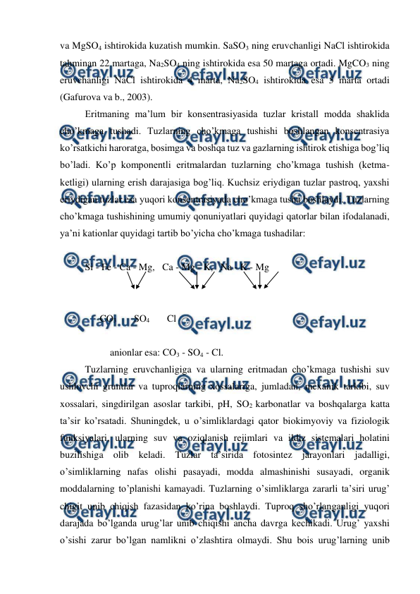  
 
va MgSO4 ishtirokida kuzatish mumkin. SaSO3 ning eruvchanligi NaCl ishtirokida 
tahminan 22 martaga, Na2SO4 ning ishtirokida esa 50 martaga ortadi. MgCO3 ning 
eruvchanligi NaCl ishtirokida 4 marta, Na2SO4 ishtirokida esa 5 marta ortadi 
(Gafurova va b., 2003). 
Eritmaning ma’lum bir konsentrasiyasida tuzlar kristall modda shaklida 
cho’kmaga tushadi. Tuzlarning cho’kmaga tushishi boshlangan konsentrasiya 
ko’rsatkichi haroratga, bosimga va boshqa tuz va gazlarning ishtirok etishiga bog’liq 
bo’ladi. Ko’p komponentli eritmalardan tuzlarning cho’kmaga tushish (ketma-
ketligi) ularning erish darajasiga bog’liq. Kuchsiz eriydigan tuzlar pastroq, yaxshi 
eriydigan tuzlar esa yuqori konsentrasiyada cho’kmaga tusha boshlaydi. Tuzlarning 
cho’kmaga tushishining umumiy qonuniyatlari quyidagi qatorlar bilan ifodalanadi, 
ya’ni kationlar quyidagi tartib bo’yicha cho’kmaga tushadilar: 
 
Si - Fe - Ca - Mg,   Ca - Mg - K,   Na - K - Mg 
 
 
      CO3       SO4       Cl 
 
 
anionlar esa: CO3 - SO4 - Cl.   
Tuzlarning eruvchanligiga va ularning eritmadan cho’kmaga tushishi suv 
ushlovchi gruntlar va tuproqlarning xossalariga, jumladan, mexanik tarkibi, suv 
xossalari, singdirilgan asoslar tarkibi, pH, SO2 karbonatlar va boshqalarga katta 
ta’sir ko’rsatadi. Shuningdek, u o’simliklardagi qator biokimyoviy va fiziologik 
funksiyalari, ularning suv va oziqlanish rejimlari va ildiz sistemalari holatini 
buzilishiga olib keladi. Tuzlar ta’sirida fotosintez jarayonlari jadalligi, 
o’simliklarning nafas olishi pasayadi, modda almashinishi susayadi, organik 
moddalarning to’planishi kamayadi. Tuzlarning o’simliklarga zararli ta’siri urug’ 
chigit unib chiqish fazasidan ko’rina boshlaydi. Tuproq sho’rlanganligi yuqori 
darajada bo’lganda urug’lar unib chiqishi ancha davrga kechikadi. Urug’ yaxshi 
o’sishi zarur bo’lgan namlikni o’zlashtira olmaydi. Shu bois urug’larning unib 
