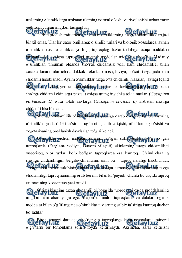  
 
tuzlarning o’simliklarga nisbatan ularning normal o’sishi va rivojlanishi uchun zarar 
yetkazmaydigan miqdori tushuniladi.  
Turli tuproq sharoitlarida o’suvchi o’simliklarning tuzga chidamlilik darajasi 
bir xil emas. Ular bir qator omillarga: o’simlik turlari va biologik xossalarga, aynan 
o’simliklar navi, o’simliklar yoshiga, tuproqdagi tuzlar tarkibiga, oziqa moddalari 
va namlikka, ayniqsa tuproqdagi organik moddalar miqdoriga bog’liq. Madaniy 
o’simliklar, umuman olganda sho’rga chidamsiz yoki kam chidamliligi bilan 
xarakterlanadi, ular ichida dukkakli ekinlar (mosh, loviya, no’xat) tuzga juda kam 
chidamli hisoblanadi. Ayrim o’simliklar tuzga o’ta chidamli, masalan, lavlagi (qand 
lavlagi, osh lavlagi, yem sifatida ishlatiladigan hashaki lavlagi), oq jo’xori. Nisbatan 
sho’rga chidamli ekinlarga paxta, ayniqsa uning ingichka tolali navlari (Gossipium 
barbadense L) o’rta tolali navlarga (Gossipium hirsitum L) nisbatan sho’rga 
chidamli hisoblanadi. 
Sho’rga chidamlilik o’simliklarning yoshiga qarab o’zgarib turadi. Tuzning 
o’simliklarga dastlabki ta’siri, urug’larning unib chiqishi, nihollarning o’sishi va 
vegetasiyaning boshlanish davrlariga to’g’ri keladi.  
O’simliklar uchun nisbatan zararsiz bo’lgan sulfat tuzlari ko’p bo’lgan 
tuproqlarda (Farg’ona vodiysi, Buxoro viloyati) ekinlarning tuzga chidamliligi 
yuqoriroq, xlor tuzlari ko’p bo’lgan tuproqlarda esa kamroq. O’simliklarning 
sho’rga chidamliligini belgilovchi muhim omil bu – tuproq namligi hisoblanadi. 
Tuproqlarda tuzlar tarkibining bir xilda bo’lishiga qaramay, o’simliklarning tuzga 
chidamliligi tuproq namining ortib borishi bilan ko’payadi, chunki bu vaqtda tuproq 
eritmasining konsentrasiyasi ortadi. 
O’simliklarning tuzga chidamliligi borasida tuproqdagi oziqa moddalarning 
miqdori ham ahamiyatga ega. Yuqori unumdor tuproqlarda va dalalar organik 
moddalar bilan o’g’itlanganda o’simliklar tuzlarning salbiy ta’siriga kamroq duchor 
bo’ladilar.  
Biroq, yuqori darajada sho’rlangan tuproqlarga katta normalarda mineral 
o’g’itlarni bir tomonlama solish foyda keltirmaydi. Aksincha, zarar keltirishi 
