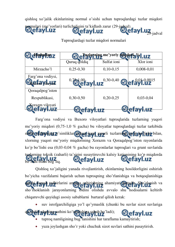  
 
qishloq xo’jalik ekinlarining normal o’sishi uchun tuproqlardagi tuzlar miqdori 
normalari (me’yorlari) turlichaligini ta’kidlash zarur (29-jadval). 
29-jadval 
Tuproqlardagi tuzlar miqdori normalari 
 
Hududlar 
Tuzlarning me’yoriy miqdori, % 
Quruq qoldiq 
Sulfat ioni 
Xlor ioni 
Mirzacho’l 
0,25-0,30 
0,10-0,15 
0,008-0,01 
Farg’ona vodiysi, 
Buxoro viloyati 
0,75-1,00 
0,30-0,40 
0,01-0,0015 
Qoraqalpog’iston 
Respublikasi, 
Xorazm viloyati 
0,30-0,50 
0,20-0,25 
0,03-0,04 
 
Farg’ona vodiysi va Buxoro viloyatlari tuproqlarida tuzlarning yuqori 
me’yoriy miqdori (0,75-1,0 % gacha) bu viloyatlar tuproqlardagi tuzlar tarkibida 
sulfat tuzlarining o’simliklar uchun kam zararli tuzlarning ko’p bo’lishi bilan, 
xlorning yuqori me’yoriy miqdorining Xorazm va Qoraqalpog’iston rayonlarida 
ko’p bo’lishi esa (0,03-0,04 % gacha) bu rayonlarlar tuproqlari va grunt suvlarida 
tuzlarning toksik (zaharli) ta’sirini susaytiruvchi kalsiy kationining ko’p miqdorda 
bo’lishi bilan bog’liq. 
Qishloq xo’jaligini yanada rivojlantirish, ekinlarning hosildorligini oshirish 
bo’yicha vazifalarni bajarish uchun tuproqning sho’rlanishiga va botqoqlanishiga 
qarshi kurash tadbirlarini amalga oshirishning ahamiyati kattadir. Sho’rlanish va 
sho’rhoklanish jarayonlarning oldini olishda avvalo shu hodisalarni keltirib 
chiqaruvchi quyidagi asosiy sabablarni  bartaraf qilish kerak: 
 suv isrofgarchiligiga yo’l qo’ymaslik (chunki bu suvlar sizot suvlariga 
qo’shilib ularning sathini ko’tarilishiga sabab bo’ladi); 
 tuproq namligining bug’lanishini har taraflama kamaytirish; 
 yuza joylashgan sho’r yoki chuchuk sizot suvlari sathini pasaytirish. 
