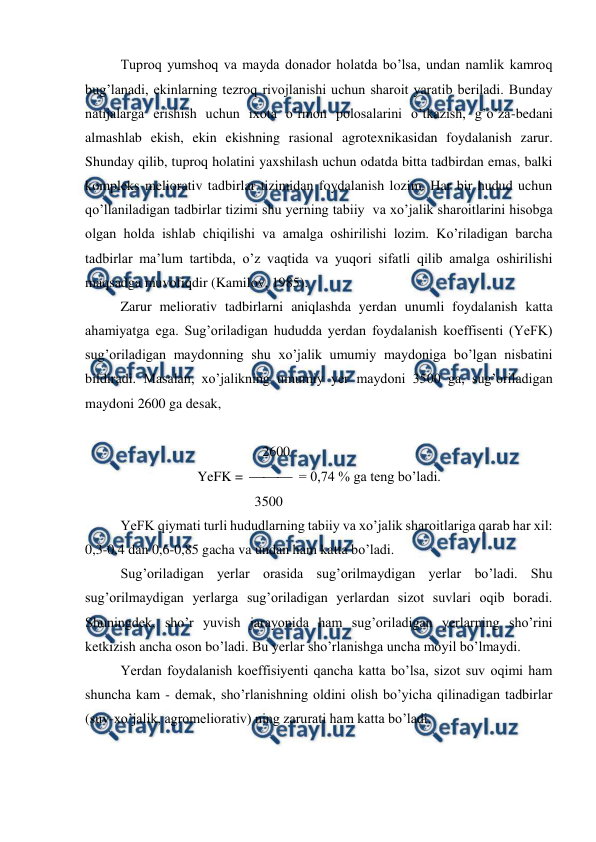  
 
Tuproq yumshoq va mayda donador holatda bo’lsa, undan namlik kamroq 
bug’lanadi, ekinlarning tezroq rivojlanishi uchun sharoit yaratib beriladi. Bunday 
natijalarga erishish uchun ixota o’rmon polosalarini o’tkazish, g’o’za-bedani 
almashlab ekish, ekin ekishning rasional agrotexnikasidan foydalanish zarur. 
Shunday qilib, tuproq holatini yaxshilash uchun odatda bitta tadbirdan emas, balki 
kompleks meliorativ tadbirlar tizimidan foydalanish lozim. Har bir hudud uchun 
qo’llaniladigan tadbirlar tizimi shu yerning tabiiy  va xo’jalik sharoitlarini hisobga 
olgan holda ishlab chiqilishi va amalga oshirilishi lozim. Ko’riladigan barcha 
tadbirlar ma’lum tartibda, o’z vaqtida va yuqori sifatli qilib amalga oshirilishi 
maqsadga muvofiqdir (Kamilov, 1985). 
Zarur meliorativ tadbirlarni aniqlashda yerdan unumli foydalanish katta 
ahamiyatga ega. Sug’oriladigan hududda yerdan foydalanish koeffisenti (YeFK) 
sug’oriladigan maydonning shu xo’jalik umumiy maydoniga bo’lgan nisbatini 
bildiradi. Masalan, xo’jalikning umumiy yer maydoni 3500 ga, sug’oriladigan 
maydoni 2600 ga desak, 
 
              
 
 
 
2600 
YeFK =    = 0,74 % ga teng bo’ladi. 
 
 
 
 
        3500 
YeFK qiymati turli hududlarning tabiiy va xo’jalik sharoitlariga qarab har xil: 
0,3-0,4 dan 0,6-0,85 gacha va undan ham katta bo’ladi. 
Sug’oriladigan yerlar orasida sug’orilmaydigan yerlar bo’ladi. Shu 
sug’orilmaydigan yerlarga sug’oriladigan yerlardan sizot suvlari oqib boradi. 
Shuningdek, sho’r yuvish jarayonida ham sug’oriladigan yerlarning sho’rini 
ketkizish ancha oson bo’ladi. Bu yerlar sho’rlanishga uncha moyil bo’lmaydi. 
Yerdan foydalanish koeffisiyenti qancha katta bo’lsa, sizot suv oqimi ham 
shuncha kam - demak, sho’rlanishning oldini olish bo’yicha qilinadigan tadbirlar 
(suv-xo’jalik, agromeliorativ) ning zarurati ham katta bo’ladi. 
