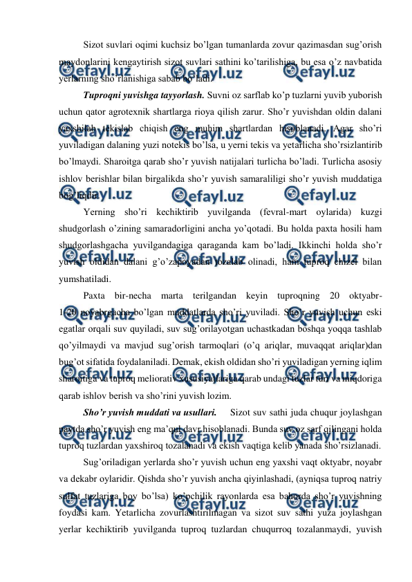  
 
Sizot suvlari oqimi kuchsiz bo’lgan tumanlarda zovur qazimasdan sug’orish 
maydonlarini kengaytirish sizot suvlari sathini ko’tarilishiga, bu esa o’z navbatida 
yerlarning sho’rlanishiga sabab bo’ladi. 
Tuproqni yuvishga tayyorlash. Suvni oz sarflab ko’p tuzlarni yuvib yuborish 
uchun qator agrotexnik shartlarga rioya qilish zarur. Sho’r yuvishdan oldin dalani 
yaxshilab tekislab chiqish eng muhim shartlardan hisoblanadi. Agar sho’ri 
yuviladigan dalaning yuzi notekis bo’lsa, u yerni tekis va yetarlicha sho’rsizlantirib 
bo’lmaydi. Sharoitga qarab sho’r yuvish natijalari turlicha bo’ladi. Turlicha asosiy 
ishlov berishlar bilan birgalikda sho’r yuvish samaraliligi sho’r yuvish muddatiga 
bog’liqdir. 
Yerning sho’ri kechiktirib yuvilganda (fevral-mart oylarida) kuzgi 
shudgorlash o’zining samaradorligini ancha yo’qotadi. Bu holda paxta hosili ham 
shudgorlashgacha yuvilgandagiga qaraganda kam bo’ladi. Ikkinchi holda sho’r 
yuvish oldidan dalani g’o’zapoyadan tozalab olinadi, ham tuproq chizel bilan 
yumshatiladi. 
Paxta bir-necha marta terilgandan keyin tuproqning 20 oktyabr- 
1-20 noyabrgacha bo’lgan muddatlarda sho’ri yuviladi. Sho’r yuvish uchun eski 
egatlar orqali suv quyiladi, suv sug’orilayotgan uchastkadan boshqa yoqqa tashlab 
qo’yilmaydi va mavjud sug’orish tarmoqlari (o’q ariqlar, muvaqqat ariqlar)dan 
bug’ot sifatida foydalaniladi. Demak, ekish oldidan sho’ri yuviladigan yerning iqlim 
sharoitiga va tuproq meliorativ xususiyatlariga qarab undagi tuzlar turi va miqdoriga 
qarab ishlov berish va sho’rini yuvish lozim. 
Sho’r yuvish muddati va usullari. 
Sizot suv sathi juda chuqur joylashgan 
paytda sho’r yuvish eng ma’qul davr hisoblanadi. Bunda suv oz sarf qilingani holda 
tuproq tuzlardan yaxshiroq tozalanadi va ekish vaqtiga kelib yanada sho’rsizlanadi. 
Sug’oriladigan yerlarda sho’r yuvish uchun eng yaxshi vaqt oktyabr, noyabr 
va dekabr oylaridir. Qishda sho’r yuvish ancha qiyinlashadi, (ayniqsa tuproq natriy 
sulfat tuzlariga boy bo’lsa) ko’pchilik rayonlarda esa bahorda sho’r yuvishning 
foydasi kam. Yetarlicha zovurlashtirilmagan va sizot suv sathi yuza joylashgan 
yerlar kechiktirib yuvilganda tuproq tuzlardan chuqurroq tozalanmaydi, yuvish 
